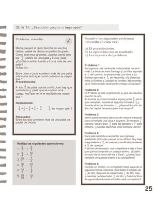 25 
GUIA 75: ¿Fracción propia o impropia? 
Resuelve los siguientes problemas 
indicando en cada caso: 
(a) El procedimiento. 
(b) La operación con su resultado. 
(c) La respuesta del problema. 
Problema 1: 
Se organiza una carrera de motocicletas hacia el 
norte. La distancia entre Santiago y Los Vilos equivale 
a del camino, la distancia de Los Vilos a La 
Serena equivale a del recorrido, y la distancia 
entre La Serena y Copiapó es la mitad del recorrido. 
¿Los motociclistas alcanzarán a llegar a Copiapó? 
Problema 2: 
El 3º Medio A está organizando su gira de estudios 
para fin de año. 
Si durante el primer trimestre logran juntar de lo 
que necesitan, durante el segundo trimestre y 
durante el tercer trimestre , ¿dispondrán a fin de 
año del capital necesario para irse de gira? 
Problema 3: 
Jaime quiere comprar planchas de madera prensada 
para construirle una casa a su perro. Si necesita 
plancha para el piso, para las paredes y para 
el techo, ¿cuántas planchas debe comprar Jaime? 
Problema 4: 
Sara está decidida a aumentar sus ingresos 
vendiendo trozos de queque en su oficina. Hoy trajo 
el equivalente a de queque y vendió el equivalente 
a de queque. 
A la hora de almuerzo, una compañera le dijo a Sara 
que quería comprarle un queque entero. ¿Cuánto 
le sobró de la venta del día a Sara?, ¿puede Sara 
venderle un queque entero a su compañera? 
Problema 5: 
Durante un triatlón, un competidor bebe agua de la 
siguiente forma: mientras corre bebe 2 botellas de 
de litro; después de nadar bebe de litro más; 
y mientras pedalea bebe de litro. ¿Cuántos litros 
de agua bebió durante el triatlón este competidor? 
13 
35 
14 
47 
47 12 
15 
12 
23 
9 
24 
34 
13 
8 
21 
13 
5 
12 
Problema resuelto 
Marta preparó el plato favorito de sus dos 
nietos: pastel de choclo en pailas de greda 
Como eran muy grandes, Juanito comió sólo 
las partes de una paila y Lucía paila 
¿Comieron entre Juanito y Lucía más de una 
paila? 
Solución 
Entre Juan y Lucía comieron más de una paila 
si la suma de lo que comió cada uno es mayor 
que 1 
Procedimiento: 
A los de paila que se comió Juan hay que 
sumarle la paila que se comió Lucía 
Luego, hay que ver si el resultado es mayor 
que 1 
Operaciones: 
12 
34 
+ = + = es mayor que 1 
Respuesta: 
Entre los dos comieron más de una paila de 
pastel de choclo 
Realiza las siguientes operaciones: 
1. + 
2. + 
3. - 
4. - 
5. - 
6. - 
67 
94 
18 
11 
96 
5 
95 
28 
23 
16 
572 
23 
2 
19 
7 
34 
34 
34 
54 
24 
12 
54 
14 
3 
32 
 