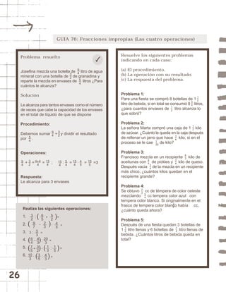 26 
GUIA 76: Fracciones impropias (Las cuatro operaciones) 
Resuelve los siguientes problemas 
indicando en cada caso: 
(a) El procedimiento. 
(b) La operación con su resultado. 
(c) La respuesta del problema. 
Problema 1: 
Para una fiesta se compró 8 botellas de 1 
litro de bebida, si en total se consumió 8 litros, 
¿para cuantos envases de litro alcanza lo 
que sobró? 
Problema 2: 
La señora Marta compró una caja de 1 kilo 
de azúcar. ¿Cuánto le queda en la caja después 
de rellenar un jarro que hace kilo, si en el 
proceso se le cae de kilo? 
Problema 3: 
Francisco mezcla en un recipiente kilo de 
aceitunas con de pickles y kilo de queso. 
Después vacía de la mezcla en un recipiente 
más chico, ¿cuántos kilos quedan en el 
recipiente grande? 
Problema 4: 
Se obtuvo cc de témpera de color celeste 
mezclando cc tempera color azul con 
tempera color blanco. Si originalmente en el 
frasco de tempera color blanco había cc, 
¿cuánto queda ahora? 
Problema 5: 
Después de una fiesta quedan 3 botellas de 
1 litro llenas y 6 botellas de litro llenas de 
bebida. ¿Cuántos litros de bebida queda en 
total? 
34 
12 
12 
32 
73 
54 
43 
94 
34 
34 
12 
1 
20 
12 
34 
12 
Problema resuelto 
Josefina mezcla una botella de litro de agua 
mineral con una botella de de granadina y 
reparte la mezcla en envases de litros ¿Para 
cuántos le alcanza? 
Solución 
Le alcanza para tantos envases como el número 
de veces que cabe la capacidad de los envases 
en el total de líquido de que se dispone 
Procedimiento: 
Debemos sumar + y dividir el resultado 
por . 
Operaciones: 
+ = = ; : = · = =3 
Respuesta: 
Le alcanza para 3 envases 
Realiza las siguientes operaciones: 
1. 
2. 
3. 
4. 
5. 
6. 
32 
65 
52 20 
3 
53 
43 
3 
45 
97 
23 
64 
32 
75 
15 
13 
43 
3510 
3 
15 
4 
94 
94 
32 
94 
9+6 
4 
15 
4 
54 
32 
54 
32 
15 
4 
45 
15 
5 
54 
 