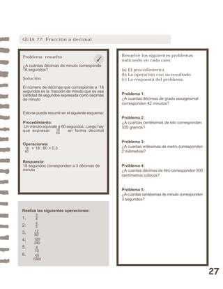 27 
GUIA 77: Fracción a decimal 
Resuelve los siguientes problemas 
indicando en cada caso: 
(a) El procedimiento. 
(b) La operación con su resultado. 
(c) La respuesta del problema. 
Problema 1: 
¿A cuantas décimas de grado sexagesimal 
corresponden 42 minutos? 
Problema 2: 
¿A cuantas centésimas de kilo corresponden 
320 gramos? 
Problema 3: 
¿A cuantas milésimas de metro corresponden 
2 milímetros? 
Problema 4: 
¿A cuantas décimas de litro corresponden 500 
centímetros cúbicos? 
Problema 5: 
¿A cuantas centésimas de minuto corresponden 
3 segundos? 
Problema resuelto 
¿A cuántas décimas de minuto corresponde 
18 segundos? 
Solución 
El número de décimas que corresponde a 18 
segundos es la fracción de minuto que es esa 
cantidad de segundos expresada como décimas 
de minuto 
Esto se puede resumir en el siguiente esquema: 
Procedimiento: 
Un minuto equivale a 60 segundos. Luego hay 
que expresar en forma decimal 
Operaciones: 
18 
60 
= 18 : 60 = 0,3 
18 
60 
Respuesta: 
18 segundos corresponden a 3 décimas de 
minuto 
Realiza las siguientes operaciones: 
1. 
2. 
3. 
4. 
5. 
6. 
3445 
12 
60 
120 
240 
8 
10 
45 
1000 
 