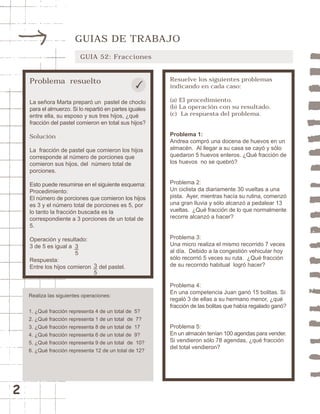 2 
GUIAS DE TRABAJO 
GUIA 52: Fracciones 
Problema resuelto 
La señora Marta preparó un pastel de choclo 
para el almuerzo. Si lo repartió en partes iguales 
entre ella, su esposo y sus tres hijos, ¿qué 
fracción del pastel comieron en total sus hijos? 
Solución 
La fracción de pastel que comieron los hijos 
corresponde al número de porciones que 
comieron sus hijos, del número total de 
porciones. 
Esto puede resumirse en el siguiente esquema: 
Procedimiento: 
El número de porciones que comieron los hijos 
es 3 y el número total de porciones es 5, por 
lo tanto la fracción buscada es la 
correspondiente a 3 porciones de un total de 
5. 
Operación y resultado: 
3 de 5 es igual a 
Respuesta: 
Entre los hijos comieron del pastel. 
Resuelve los siguientes problemas 
indicando en cada caso: 
(a) El procedimiento. 
(b) La operación con su resultado. 
(c) La respuesta del problema. 
Problema 1: 
Andrea compró una docena de huevos en un 
almacén. Al llegar a su casa se cayó y sólo 
quedaron 5 huevos enteros. ¿Qué fracción de 
los huevos no se quebró? 
Problema 2: 
Un ciclista da diariamente 30 vueltas a una 
pista. Ayer, mientras hacía su rutina, comenzó 
una gran lluvia y sólo alcanzó a pedalear 13 
vueltas. ¿Qué fracción de lo que normalmente 
recorre alcanzó a hacer? 
Problema 3: 
Una micro realiza el mismo recorrido 7 veces 
al día. Debido a la congestión vehicular hoy 
sólo recorrió 5 veces su ruta. ¿Qué fracción 
de su recorrido habitual logró hacer? 
Problema 4: 
En una competencia Juan ganó 15 bolitas. Si 
regaló 3 de ellas a su hermano menor, ¿qué 
fracción de las bolitas que había regalado ganó? 
Problema 5: 
En un almacén tenían 100 agendas para vender. 
Si vendieron sólo 78 agendas, ¿qué fracción 
del total vendieron? 
35 
35 
Realiza las siguientes operaciones: 
1. ¿Qué fracción representa 4 de un total de 5? 
2. ¿Qué fracción representa 1 de un total de 7? 
3. ¿Qué fracción representa 8 de un total de 17 
4. ¿Qué fracción representa 6 de un total de 9? 
5. ¿Qué fracción representa 9 de un total de 10? 
6. ¿Qué fracción representa 12 de un total de 12? 
 