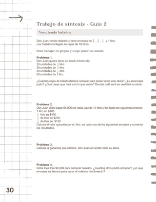 30 
Trabajo de síntesis - Guía 2 
Vendiendo helados 
18 
14 
12 
Don Juan vende helados y tiene envases de , , y 1 litro. 
Los helados le llegan en cajas de 10 litros. 
Para trabajar en grupos y luego poner en común: 
Problema 1. 
Don Juan quiere tener un stock mínimo de: 
30 unidades de litro 
30 unidades de litro 
20 unidades de litro 
20 unidades de 1 litro 
¿Cuántas cajas de helado deberá comprar para poder tener este stock? ¿Le alcanzará 
justo? ¿Qué crees que hará con lo que sobre? Decide cuál será en realidad su stock. 
18 
14 
12 
Problema 2. 
Don Juan debe pagar $5.000 por cada caja de 10 litros y ha fijado los siguientes precios: 
1 litro en $700 
litro en $400 
de litro en $250 
de litro en $150 
12 
14 
18 
Calcula el valor que pide por el litro, en cada uno de los siguientes envases y comenta 
los resultados. 
Problema 3. 
Calcula la ganancia que obtiene don Juan al vender todo su stock. 
Problema 4. 
Doña Inés trae $6.000 para comprar helados. ¿Cuántos litros podrá comprar? ¿en qué 
envases los llevará para sacar el máximo rendimiento? 
 