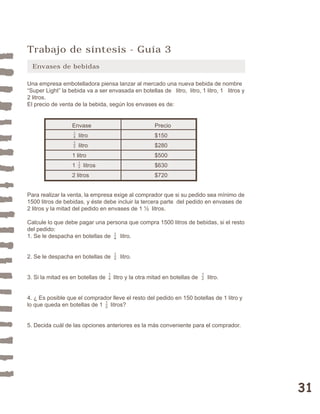 31 
Trabajo de síntesis - Guía 3 
Envases de bebidas 
Una empresa embotelladora piensa lanzar al mercado una nueva bebida de nombre 
“Super Light” la bebida va a ser envasada en botellas de litro, litro, 1 litro, 1 litros y 
2 litros. 
El precio de venta de la bebida, según los envases es de: 
Envase Precio 
litro $150 
litro $280 
1 litro $500 
1 litros $630 
2 litros $720 
14 
12 
12 
Para realizar la venta, la empresa exige al comprador que si su pedido sea mínimo de 
1500 litros de bebidas, y éste debe incluir la tercera parte del pedido en envases de 
2 litros y la mitad del pedido en envases de 1 ½ litros. 
Calcule lo que debe pagar una persona que compra 1500 litros de bebidas, si el resto 
del pedido: 
1. Se le despacha en botellas de litro. 
14 
12 
2. Se le despacha en botellas de litro. 
14 
12 
3. Si la mitad es en botellas de litro y la otra mitad en botellas de litro. 
4. ¿ Es posible que el comprador lleve el resto del pedido en 150 botellas de 1 litro y 
lo que queda en botellas de 1 litros? 
12 
5. Decida cuál de las opciones anteriores es la más conveniente para el comprador. 
 