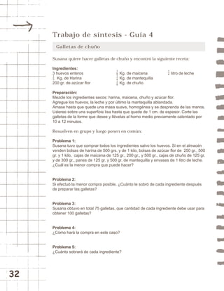 32 
Trabajo de síntesis - Guía 4 
Galletas de chuño 
Susana quiere hacer galletas de chuño y encontró la siguiente receta: 
Ingredientes: 
3 huevos enteros Kg. de maicena litro de leche 
Kg. de Harina Kg. de mantequilla 
200 gr. de azúcar flor Kg. de chuño 
Preparación: 
Mezcle los ingredientes secos: harina, maicena, chuño y azúcar flor. 
Agregue los huevos, la leche y por último la mantequilla ablandada. 
Amase hasta que quede una masa suave, homogénea y se desprenda de las manos. 
Usleree sobre una superficie lisa hasta que quede de 1 cm. de espesor. Corte las 
galletas de la forme que desee y llévelas al horno medio previamente calentado por 
10 a 12 minutos. 
Resuelven en grupo y luego ponen en común: 
Problema 1: 
Susana tuvo que comprar todos los ingredientes salvo los huevos. Si en el almacén 
venden bolsas de harina de 500 grs. y de 1 kilo, bolsas de azúcar flor de 250 gr., 500 
gr. y 1 kilo, cajas de maicena de 125 gr., 200 gr., y 500 gr., cajas de chuño de 125 gr. 
y de 300 gr., panes de 125 gr. y 500 gr. de mantequilla y envases de 1 litro de leche. 
¿Cuál es la menor compra que puede hacer? 
13 
181418 
Problema 2: 
Si efectuó la menor compra posible. ¿Cuánto le sobró de cada ingrediente después 
de preparar las galletas? 
Problema 3: 
Susana obtuvo en total 75 galletas, que cantidad de cada ingrediente debe usar para 
obtener 100 galletas? 
Problema 4: 
¿Cómo hará la compra en este caso? 
Problema 5: 
¿Cuánto sobrará de cada ingrediente? 
14 
 