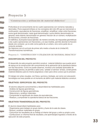33 
Proyecto 5 
“Construcción y utilización de material didáctico” 
Profundiza en el conocimiento de los cuatro operaciones con números naturales y 
decimales. Pone especial énfasis en los conceptos del Libro #5 que se mencionan a 
continuación: equivalencia de fracciones; amplificar; simplificar; orden entre fracciones; 
suma igual denominador; resta igual denominador; suma distinto denominador en 
general; resta distinto denominador en general; fracción de un número; multiplicación 
de fracciones y división de fracciones. 
En definitiva, el proyecto busca ejercitar, de manera concreta, las respuestas geométricas 
a las cuatro operaciones con fracciones y, en ese medida, permite abordar la fracción 
desde otro contexto: ya no sólo como parte de un entero, sino como parte de un 
conjunto acotado. 
Se relaciona con el currículo de primer año medio a través de la Unidad #3, 
Transformaciones Isométricas. 
Proyecto 3 : “CONSTRUCCION Y UTILIZACION DE MATERIAL DIDACTICO” 
DESCRIPCION DEL PROYECTO: 
El desarrollo de este proyecto permitirá construir material didáctico que pueda servir 
de apoyo en la construcción del conocimiento de la aplicación de la operatoria básica 
con las fracciones. Como se puede observar, moviliza una cantidad apreciable de 
aprendizajes previos y le permite a cada curso, “prestar un servicio” al liceo, construyendo 
material didáctico para la misma asignatura o bien para otros cursos que lo precisen. 
El trabajo con artes visuales, con física, química y biología, así como con educación 
tecnológica se hace posible en el momento de definir qué material didáctico construir. 
OBJETIVOS ESPECIFICOS DEL PROYECTO: 
El alumno adquirirá conocimientos y desarrollará las habilidades para: 
· Análisis de figuras geométricas. 
· Construcción de figuras geométricas. 
· Seleccionar y analizar materiales. 
· Comprender el significado de clases de equivalencias. 
· Realizar y comprender la operatoria básica de las fracciones. 
OBJETIVOS TRANSVERSALES DEL PROYECTO: 
El alumno desarrollará habilidades para: 
· Organizarse para trabajar en grupo dentro y fuera de la sala de clases. 
· Buscar y analizar materiales en grupo. 
· Comunicar los resultados de su trabajo al interior del grupo y ante su propio curso. 
· Confeccionar un informe final de resultado y de aprendizajes logrados a través de la 
ejecución de este proyecto. 
 