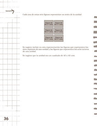 36 
Cada una de estas seis figuras representan un sexto de la unidad 
Figura de 
42 x 7 cms. 
Figura de 
42 x 7 cms. 
Figura de 
42 x 7 cms. 
Figura de 
42 x 7 cms. 
Figura de 
42 x 7 cms. 
Figura de 
42 x 7 cms. 
Se sugiere incluir en esta representación las figuras que representen los 
siete séptimos de una unidad y las figuras que representen los ocho octavos 
de una unidad. 
Se sugiere que la unidad sea un cuadrado de 42 x 42 cms. 
 