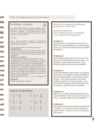 3 
GUIA 53: Equivalencia de fracciones 
Problema resuelto 
La señora Marta horneó 2 queques iguales, uno lo 
partió en 6 y el otro en 15 partes. Su hijo Juan comió 2 
trozo de los grandes y su hija Juana comió 5 de los 
chicos. La señora Marta afirma que ambos comieron 
lo mismo, ¿es eso verdad? 
Solución 
Juan y Juana comieron lo mismo, si la fracción de 
queque que comió Juan es equivalente a la fracción de 
queque que comió Juana 
Esto puede resumirse en el siguiente esquema: 
Procedimiento: 
Debemos considerar la fracción correspondiente a dos 
porciones de un total de 6; la porción correspondiente a 
5 porciones de un total de 15, y luego comparar estas 
cantidades 
Operación y resultado: 
La fracción correspondiente a 2 entre 6 es 2 / 6 y la 
correspondiente a 5 de un total de 15 es 5 / 15. Para 
compararlas, observamos que si subdividimos cada trozo 
del queque que comió Juan en 15 partes iguales se 
obtendría en total 6·15 pedazos, y los dos trozos él comió 
equivaldrían a 2·15 de estos pedacitos. De la misma 
manera, si dividimos cada trozo del queque que comió 
Juana en 6 partes iguales se obtendría 15·6 trocitos y 
los 5 trozos que ellas comió equivaldrían a 5·6 de estos 
trocitos. Como ambos queque quedarían partidos en el 
mismo número de pedazos, 
ambos comerán lo mismo si 2 · 15 = 5 ·6, entonces 2·15 
= 30 = 5·6 
Respuesta: 
Ambos comieron igual cantidad.. 
Resuelve los siguientes problemas 
indicando en cada caso: 
(a) El procedimiento. 
(b) La operación con su resultado. 
(c) La respuesta del problema. 
Problema 1: 
Francisca tomó una bebida de medio litro y 
María tomó dos bebidas de una cuarto de litro 
cada una. ¿Tomaron ambas la misma cantidad 
de líquido? 
Problema 2: 
Dos ciclistas deben recorrer un circuito. Si el 
primero ha recorrido dos tercios de éste y el 
segundo cuatro sextos del mismo, ¿han 
recorrido hasta ahora la misma distancia? 
Problema 3: 
En la especialidad de alimentación se preparan 
tortas para una recepción, Susana preparó 2 
tortas de igual tamaño, una de piña y otra de 
manjar. La de piña la dividió en 24 trozos 
iguales y la otra en 12 trozos iguales. y don 
Juan comió 3 pedazos de torta de piña y dos 
de manjar, ¿comió lo mismo de ambas? 
Problema 4: 
Marcos y Luis deben llevar papas fritas para 
una convivencia. Marcos lleva de kilo y Luis 
lleva , ¿llevan ambos la misma cantidad? 
Problema 5: 
Una porción de alimento alcanza para alimentar 
a 2 tigres y una porción igual es suficiente 
para 6 zorros. ¿Comen lo mismo un tigre que 
dos zorros? 
Indica si son equivalentes: 
1. y 
2. y 
3. y 
34 
13 
39 
4. y 
5. y 
6. y 
27 
6 
21 
23 
36 
15 
5 
25 
4 
18 
29 
13 
36 
45 
 