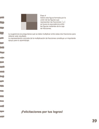 39 
Paso 4 
Sobre esta figura formada por la 
unión de las figuras que 
representan las fracciones y 
se busca la equivalencia entre 
las figuras restantes de la caja 
de fracciones. 
12 
13 
La sugerencia es preguntarse qué se debe multiplicar entre estas dos fracciones para 
obtener este resultado. 
La representación concreta de la multiplicación de fracciones constituye un importante 
apoyo para tu aprendizaje. 
¡Felicitaciones por tus logros! 
 