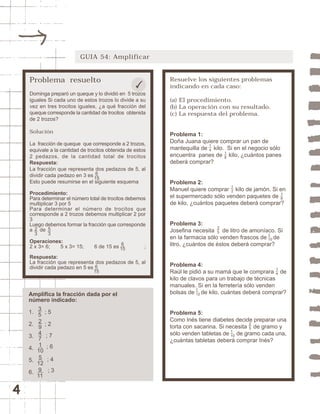 4 
GUIA 54: Amplificar 
Resuelve los siguientes problemas 
indicando en cada caso: 
(a) El procedimiento. 
(b) La operación con su resultado. 
(c) La respuesta del problema. 
Problema 1: 
Doña Juana quiere comprar un pan de 
mantequilla de kilo. Si en el negocio sólo 
encuentra panes de kilo, ¿cuántos panes 
deberá comprar? 
14 
18 12 
Problema 2: 
Manuel quiere comprar kilo de jamón. Si en 
el supermercado sólo venden paquetes de 
de kilo, ¿cuántos paquetes deberá comprar? 
18 
Problema 3: 
Josefina necesita de litro de amoníaco. Si 
en la farmacia sólo venden frascos de de 
litro, ¿cuántos de éstos deberá comprar? 
35 
1 
10 
Problema 4: 
Raúl le pidió a su mamá que le comprara de 
kilo de clavos para un trabajo de técnicas 
manuales. Si en la ferretería sólo venden 
bolsas de de kilo, cuántas deberá comprar? 
14 
1 
12 
Problema 5: 
Como Inés tiene diabetes decide preparar una 
torta con sacarina. Si necesita de gramo y 
sólo venden tabletas de de gramo cada una, 
¿cuántas tabletas deberá comprar Inés? 
25 
1 
10 
Problema resuelto 
Dominga preparó un queque y lo dividió en 5 trozos 
iguales Si cada uno de estos trozos lo divide a su 
vez en tres trocitos iguales, ¿a qué fracción del 
queque corresponde la cantidad de trocitos obtenida 
de 2 trozos? 
Solución 
La fracción de queque que corresponde a 2 trozos, 
equivale a la cantidad de trocitos obtenida de estos 
2 pedazos, de la cantidad total de trocitos 
Respuesta: 
La fracción que representa dos pedazos de 5, al 
dividir cada pedazo en 3 es 
6 
15 
Esto puede resumirse en el siguiente esquema 
Procedimiento: 
Para determinar el número total de trocitos debemos 
multiplicar 3 por 5 
Para determinar el número de trocitos que 
corresponde a 2 trozos debemos multiplicar 2 por 
3 
Luego debemos formar la fracción que corresponde 
a de 
Operaciones: 
2 x 3= 6; 5 x 3= 15; 6 de 15 es ; 
Respuesta: 
La fracción que representa dos pedazos de 5, al 
dividir cada pedazo en 5 es 
Amplifica la fracción dada por el 
número indicado: 
1. ; 5 
2. ; 2 
3. 
4. 
5. 
6. 
6 
15 
6 
15 
35 
29 
47 
1 
10 
5 
12 
9 
11 
; 7 
23 
53 
; 6 
; 4 
; 3 
 