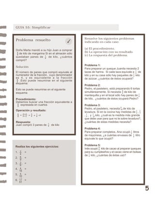5 
GUIA 55: Simplificar 
Resuelve los siguientes problemas 
indicando en cada caso: 
(a) El procedimiento. 
(b) La operación con su resultado. 
(c) La respuesta del problema. 
Problema 1: 
Para preparar un queque Juanita necesita 2 
tazas de harina. Si cada taza equivale a de 
kilo y en su casa sólo hay paquetes de kilo 
de azúcar, ¿cuántos de éstos ocupará? 
Problema 2: 
Pedro, el pastelero, está preparando 6 tortas 
simultáneamente. Si necesita de kilo de 
mantequilla y en el local sólo hay panes de 
de kilo, ¿cuántos de éstos ocupará Pedro? 
Problema 3: 
Pedro, el pastelero, necesita de kilo de 
levadura. Si en la cocina hay medidas de , 
, , y kilo, ¿cuál es la medida más grande 
que debe usar para que no le sobre levadura?, 
¿cuántas de estas medidas necesita? 
Problema 4: 
Para preparar completos, Ana ocupó litros 
de mayonesa, ¿a cuántas envases de litro 
equivale lo que ocupó? 
Problema 5: 
Inés ocupó kilo de cacao al preparar queques 
para su cumpleaños y el cacao viene en bolsas 
de kilo, ¿cuántas de éstas usó? 
48 
14 
14 
12 
4 
16 
12 
13 
1 
16 
14 
68 
14 
14 
12 
Problema resuelto 
Doña Marta mandó a su hijo Juan a comprar 
de kilo de margarina Si en el almacén sólo 
quedaban panes de de kilo, ¿cuántos 
compró? 
Solución 
El número de panes que compró equivale al 
numerador de la fracción, cuyo denominador 
es 4, y es equivalente a la fracción 
14 
.Esto puede resumirse en el siguiente 
68 
68 
esquema: 
Esto se puede resumirse en el siguiente 
esquema 
Procedimiento: 
Debemos buscar una fracción equivalente a 
expresada en cuartos 
68 
Operación y resultado: 
68 
3 2 
4 2 
34 
14 
= = = 
Respuesta: 
Juan compró 3 panes de de kilo 
Realiza los siguientes ejercicios: 
1. = 
2. = 
3. = 
4. = 
5. = 
6. = 
24692 
6 
4 
16 
5 
10 
17 
51 
14 
x3 
 