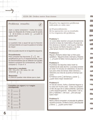 6 
GUIA 56: Orden entre fracciones 
Resuelve los siguientes problemas 
indicando en cada caso: 
(a) El procedimiento. 
(b) La operación con su resultado. 
(c) La respuesta del problema. 
Problema 1: 
Un curso debe resolver una guía de ejercicios 
durante la clase de matemática. El grupo de 
Ana alcanza a resolver de la guía, mientras 
que el grupo de Marta resuelve de ésta. 
¿Qué grupo resolvió más ejercicios? 
Problema 2: 
Miguel y Roberto deben leer un libro para 
castellano. Miguel ha leído del texto y Roberto 
13 
12 
58 
¿A quién le faltan menos páginas por leer? 
12 
Problema 3: 
El profesor de deportes debe medir la 
resistencia de cada alumno. La prueba consiste 
en trotar 15 minutos sin detenerse. El alumno 
que pare antes de tiempo debe retirarse y 
obtendrá una nota de acuerdo al tiempo que 
corrió. 
Si Patricio corrió del tiempo y Javier , 
¿quién tiene mejor resistencia? 
Problema 4: 
Un día de verano, Sofía y Gabriela llegaron a 
su casa con mucho calor. Cada una preparó 
un litro de jugo de su sabor preferido, manzana 
y piña respectivamente. Sofía bebió de su 
jarro y Gabriela del suyo. ¿De qué jugo 
sobró más? 
Problema 5: 
María y Elena comparten un paquete de galletas 
durante el recreo. Si María come del paquete 
y Elena , ¿quién come más? 
79 
56 
23 
47 
38 
14 
Problema resuelto 
Juan y Juana compraron 1 bolsa de dulces 
cada uno Después de 2 horas a Juan le queda 
49 
de la bolsa y a Juana , ¿a quién le 
25 
queda más? 
Solución 
Le quedará más a aquel tal que la fracción 
correspondiente a lo que le queda en la bolsa 
es mayor 
Esto se puede resumir en el siguiente esquema: 
Procedimiento: 
Para comparar las fracciones y , las 
amplificamos por 9 y 5 respectivamente, como 
los denominadores que se obtienen son iguales 
bastaría comparar los numeradores, es decir, 
comparar 2 · 9 con 4 ·5 
Operación y resultado: 
2·9 = 18 y 4·5 = 20, como 18 < 20 
entonces < 
Respuesta: 
A Juana le quedan más dulces que a Juan. 
49 
25 
49 
25 
Completa con signo<,> o = según 
corresponda: 
1. 
2. 
3. 
4. 
5. 
6. 
14154 
9 
78794 10 
16133 
7 
678 
11 
37 
 