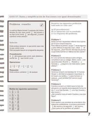 7 
GUIA 57: Suma y simplificación de fracciones con igual denominador 
Resuelve los siguientes problemas 
indicando en cada caso: 
(a) El procedimiento. 
(b) La operación con su resultado. 
(c) La respuesta del problema. 
Problema 1: 
Doña Carmen necesitaba rellenar dos cojines 
por lo que compró espuma. 
Para rellenar el primero, ocupó de las espuma 
y para rellenar el segundo cojín, utilizó de 
las espuma. ¿Qué fracción del total de plumas 
ocupó doña Carmen en rellenar los dos cojines?. 
Problema 2: 
En una carrera de relevos cuatro amigos 
compitieron por su colegio. Mario corrió del 
recorrido total, Ricardo , Roberto , y 
Gonzalo . ¿Llegaron a la meta estos cuatro 
atletas?. 
Problema 3: 
Verónica compró una bandeja de 12 huevos. 
Ocupó del total en preparar mayonesa, 
en hacer una tortilla y para hornear un 
queque, ¿qué cantidad de huevos ocupó 
Verónica?. 
Problema 4: 
Carolina compró un melón para la hora de 
almuerzo y lo repartió de la siguiente forma: le 
dio a su hija Daniela, a su hijo Vicente y 
ella comió . 
¿Se comieron todo el melón Carolina y sus dos 
hijos?. 
Problema 5: 
Para reparar una carretera se arrendaron dos 
máquinas asfaltadoras, la primera pavimentó 
2535 
del camino y la segunda del camino. 
¿Qué parte de la carretera se asfaltó?. 
18 
18 
38 
18 
1 
12 
25 
25 
15 
26 
36 
4 
5 12 
12 
Problema resuelto 
La señora Marta horneó 2 queques del mismo 
tamaño Su hijo Juan comió del primero y 
su hija Lucía comió del segundo ¿Cuánto 
comieron entre ambos? 
38 
18 
Solución 
Entre ambos comieron lo que comió Juan más 
lo que comió Lucía 
Esto se puede resumir en el siguiente esquema: 
Procedimiento: 
A del queque que comió Juan debemos 
sumar los que comió Lucía 
Operaciones: 
38 
48 
18 
38 
12 286 
1+3 
8 
1·4 
2·4 
+ = = = = 
18 
Respuesta: 
Entre ambos comieron de queque 
12 
Realiza las siguientes operaciones: 
1. + 
2. + 
3. + 
4. + 
5. + 
6. + 
18 
34 
62 
2 
25 
13 
36 
38 
95 
584 
18 
23 
62 
18 
25 
8 
36 
18 
95 
 