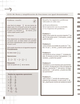 8 
GUIA 58: Resta y simplificación de fracciones con igual denominador 
Resuelve los siguientes problemas 
indicando en cada caso: 
(a) El procedimiento. 
(b) La operación con su resultado. 
(c) La respuesta del problema. 
Problema 1: 
Felipe comió parte de una pizza dejando de 
ella. Si más tarde comió de la pizza, ¿cuánto 
quedó de ésta? 
Problema 2: 
Lucia compró una botella de aceite de de 
litro. Si usó de litro, ¿cuánto aceite quedó? 
Problema 3: 
Una familia en el sur compró tonelada de 
leña. Si durante el primer mes gastaron de 
tonelada, ¿cuánto les queda? 
Problema 4: 
Contrataron a una empresa para pavimentar 
un camino. Si después de 3 días de trabajo les 
falta por pavimentar del camino. Si luego 
pavimentan del camino. ¿Cuánto les falta 
por pavimentar? 
Problema 5: 
José compró de kilo de manteca para 
preparar pan amasado, si sólo ocupó de 
kilo. ¿Qué fracción de kilo de manteca le sobró? 
58 
28 23 
28 
13 
37 
47 
68 
34 
24 
Problema resuelto 
Juan llevó al colegio de una resma de 
papel carta. En el recreo Lucía se dio cuenta 
que necesitaba papel para hacer un trabajo y 
le pidió a su hermano de resma ¿Con 
cuánto papel quedó Juan? 
Solución 
Para determinar la cantidad de papel con que 
se quedó Juan, se debe restar a la cantidad 
que tenía originalmente Juan la cantidad que 
le sacó Lucía 
Esto puede resumirse en el siguiente esquema: 
Procedimiento: 
Se debe restar - 
Operaciones: 
- = = = = 
Respuesta: 
Juan se quedó con de la resma 
Realiza las siguientes operaciones: 
1. - 
2. - 
3. - 
4. - 
5. - 
6. - 
6 
12 
25 
28 
63 
87 
17 
21 
29 
136 
7 
112 
5 
12 
6 
28 
34 
87 
6 
21 
4 
136 
5 
112 
18 
12 
48 
58 
18 
58 
18 
58 
5-1 
8 
1·4 
2·4 
12 
 
