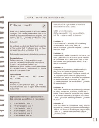 11 
GUIA 87: Dividir en una razón dada. 
Problema resuelto 
Entre Juan y Susana juntaron $2.400 para hacerle 
un regalo a sus padres para Navidad. Si la razón 
entre lo que aportó Susana es lo que aportó Juan 
como 2 es a 3, ¿cuánto aportó cada uno? 
Solución 
La cantidad aportada por Susana corresponde 
a 2 de un total de 2+3 y lo aportado por Juan 
corresponde a 3 de un total de 2+3. 
Esto puede resumirse en el siguiente esquema: 
Procedimiento: 
Debemos sumar 2+3 para determinar en 
cuantas partes dividir el total y luego dividir 
2.400 por el resultado de la suma. 
Multiplicar el último resultado por 2 para obtener 
lo que portó Susana y multiplicarlo por 3 para 
saber lo que aportó Juan. 
Operaciones: 
2+3=5 2400:5 = 480 480 · 2 = 960 
480 · 3= 1440 
Respuesta: 
Susana y Juan aportaron $960 y $ 1440 
respectivamente para el regalo de Navidad de 
sus padres. 
Resuelve los siguientes problemas 
indicando en cada caso: 
(a) El procedimiento. 
(b) La operación con su resultado. 
(c) La respuesta del problema. 
Problema 1: 
En un curso de 42 alumnos, los hombres y 
mujeres están en la razón 3 es a 4 
respectivamente. ¿Cuántas mujeres y cuántos 
hombres hay? 
Problema 2: 
Una tostaduría vende una mezcla de nueces con 
maní. ¿Qué fracción de nueces y qué fracción 
de maní viene en 1/2 kilo de esa mezcla si la 
razón entre maní y nueces es como 2 es a 3 
respectivamente? 
Problema 3: 
Una prueba de castellano está formada por 
preguntas de desarrollo y preguntas de 
alternativas. Si la prueba consta de un total de 
36 preguntas y el número de preguntas de 
desarrollo con respecto al número de preguntas 
de alternativas está en la razón de 1 es a 3. 
¿Cuántas preguntas son de desarrollo?, ¿cuántas 
de alternativas? 
Problema 4: 
Juan para ir a visitar a sus padres viaja un tramo 
en tren y otro en bus, sumando un total de 12 
horas. Si el número de horas que viaja en tren 
es al número de horas que viaja en bus como 
1 es a 2. ¿Cuántas horas viaja en tren?, ¿cuántas 
en bus? 
Problema 5: 
Si en una carrera de postas entre José y Joaquín 
recorren 1800 metros y la distancia recorrida por 
José es a la distancia recorrida por Joaquín como 
2 es a 3. ¿Cuántos metros recorre Joaquín?, 
¿cuántos José? 
Exprese el número dado como suma de 
dos números que estén en la razón dada: 
1. 24 en la razón 1 es a 2. 
2. 100 en la razón 3 es a 7. 
3. 14 en la razón 1 es a 6. 
4. 26 en la razón 7 es a 6. 
5. 50 en la razón 2 es a 3. 
6. 24 en la razón 5 es a 1. 
 