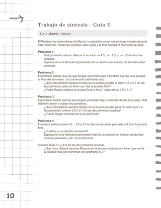 10 
Trabajo de síntesis - Guía 2 
Calculando notas 
El Profesor de matemáticas de Marcia ha decidido tomar tres pruebas simples durante 
este semestre. Todas las pruebas valen igual y al final sacará el promedio de ellas. 
Problema 1: 
· Qué promedio obtuvo Marcia si se sacó un 4,5 , un 6,2 y un 3,9 en las tres 
pruebas. 
· Expresa en una fórmula el promedio de un alumno en función de las tres notas 
parciales 
Problema 2: 
El profesor decide que los que tengan promedio bajo 5 tendrán que dar una prueba 
al final del semestre, la cuál tendrá coeficiente dos. 
· ¿Qué nota deberá sacarse Carlos en la tercera prueba si tiene 4,5 y 5,1 en las 
dos primeras, para no tener que dar la prueba final? 
· ¿Podrá Rosita saltarse la prueba final si lleva hasta ahora 3,9 y 3,1? 
Problema 3: 
El profesor decide que los que tengan promedio bajo 4 además de dar la prueba final 
deberán asistir a clases recuperativas. 
· ¿Que nota deberá sacarse Sergio en la tercera prueba para no tener que ir a 
recuperación si tiene 3,8 y 2,7 en las dos primeras pruebas? 
· ¿Puede Sergio eximirse de la prueba final? 
Problema 4: 
Francisca obtuvo notas 4,2 ; 3,9 y 4,7 en las tres pruebas parciales y 4,9 en la prueba 
final. 
· ¿Cuál fue su promedio semestral? 
· Expresa en una fórmula el promedio final de un alumno en función de las tres 
pruebas parciales y de la prueba final. 
Rosario lleva 5,1 y 4,8 en las dos primeras pruebas. 
· ¿Que nota deberá sacarse Rosario en la tercera prueba para tener que rendir 
la prueba final pero terminar con promedio 5,3? 
 