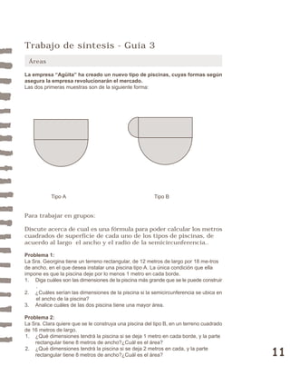 11 
Trabajo de síntesis - Guía 3 
Áreas 
La empresa “Agüita” ha creado un nuevo tipo de piscinas, cuyas formas según 
asegura la empresa revolucionarán el mercado. 
Las dos primeras muestras son de la siguiente forma: 
Tipo A Tipo B 
Para trabajar en grupos: 
Discute acerca de cual es una fórmula para poder calcular los metros 
cuadrados de superficie de cada uno de los tipos de piscinas, de 
acuerdo al largo el ancho y el radio de la semicircunferencia.. 
Problema 1: 
La Sra. Georgina tiene un terreno rectangular, de 12 metros de largo por 18 me-tros 
de ancho, en el que desea instalar una piscina tipo A. La única condición que ella 
impone es que la piscina deje por lo menos 1 metro en cada borde. 
1. Diga cuáles son las dimensiones de la piscina más grande que se le puede construir 
. 
2. ¿Cuáles serían las dimensiones de la piscina si la semicircunferencia se ubica en 
el ancho de la piscina? 
3. Analice cuáles de las dos piscina tiene una mayor área. 
Problema 2: 
La Sra. Clara quiere que se le construya una piscina del tipo B, en un terreno cuadrado 
de 16 metros de largo. 
1. ¿Qué dimensiones tendrá la piscina si se deja 1 metro en cada borde, y la parte 
rectangular tiene 8 metros de ancho?¿Cuál es el área? 
2. ¿Qué dimensiones tendrá la piscina si se deja 2 metros en cada, y la parte 
rectangular tiene 8 metros de ancho?¿Cuál es el área? 
 