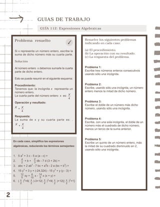 2 
GUIAS DE TRABAJO 
GUÍA 112: Expresiones Algebraicas 
Problema resuelto 
Si x representa un número entero, escribe la 
suma de dicho número más su cuarta parte. 
Solución 
Al número entero x debemos sumarle la cuarta 
parte de dicho entero. 
Esto se puede resumir en el siguiente esquema: 
Procedimiento: 
Tenemos que: la incógnita x representa un 
número entero. 
La cuarta parte del número entero x es: 
X 
4 
Operación y resultado: 
+ X 
4 
X 
Respuesta: 
La suma de x y su cuarta parte es: . 
Resuelve los siguientes problemas 
indicando en cada caso: 
(a) El procedimiento. 
(b) La operación con su resultado. 
(c) La respuesta del problema. 
Problema 1: 
Escribe tres números enteros consecutivos 
usando sólo una incógnita. 
Problema 2: 
Escribe, usando sólo una incógnita, un número 
entero menos la mitad de dicho número. 
Problema 3: 
Escribe el doble de un número más dicho 
número, usando sólo una incógnita. 
Problema 4: 
Escribe, con una sola incógnita, el doble de un 
número más el cuadrado de dicho número, 
menos un tercio de la suma anterior. 
Problema 5: 
Escribe un quinto de un número entero, más 
la mitad de su cuadrado disminuido en 2, 
usando sólo una incógnita. 
+ X 
4 
X 
En cada caso, simplifica las expresiones 
algebraicas, reduciendo los términos semejantes: 
1. 5 a2 + 3 c - 5 a (a - c) = 
2. + b + db - 7 d (3 + 2b) = 
3. abc + 2 ab2 - 7 bc + a2b - 2 a (bc + b3) = 
4. 15 y3 + 3 y + (-24,324) - 15 y3 + y (y - 3) = 
5. xy + x - x (x + y) = 
6. ( )2+6( )-3+12( )3+9( )+12(( )2+1) 
d2 
23 
12 
5 
6 
15 
14 
5 
x2 
x2 
x2 
x2 
x2 
 