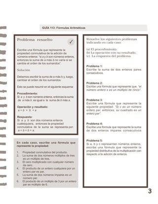 3 
GUÍA 113: Fórmulas Aritméticas 
Problema resuelto 
Escribe una fórmula que represente la 
propiedad conmutativa de la adición de 
números enteros: “si a y b son números enteros, 
entonces la suma de a más b no varía si se 
cambia el orden de los sumandos”. 
Solución 
Debemos escribir la suma de a más b y, luego, 
cambiar el orden de los sumandos. 
Esto se puede resumir en el siguiente esquema: 
Procedimiento: 
Si a y b son números enteros, entonces la suma 
de a más b es igual a la suma de b más a. 
Operación y resultado: 
a + b = b + a 
Respuesta: 
Si a y b son dos números enteros 
cualesquiera, entonces la propiedad 
conmutativa de la suma se representa por: 
a + b = b + a. 
Resuelve los siguientes problemas 
indicando en cada caso: 
(a) El procedimiento. 
(b) La operación con su resultado. 
(c) La respuesta del problema. 
Problema 1: 
Escribe la suma de dos enteros pares 
consecutivos. 
Problema 2: 
Escribe una fórmula que represente que: “el 
número entero x es un múltiplo de cinco”. 
Problema 3: 
Escribe una fórmula que represente la 
siguiente propiedad: “Si c es un número 
entero par, entonces, su cuadrado es un 
entero par”. 
Problema 4: 
Escribe una fórmula que represente la suma 
de dos enteros impares consecutivos 
Problema 5: 
Si a, b y c representan números enteros, 
escribe una fórmula que represente la 
propiedad distributiva de la multiplicación con 
respecto a la adición de enteros. 
En cada caso, escribe una fórmula que 
represente la propiedad: 
1. Propiedad conmutativa del producto. 
2. La suma de dos números múltiplos de tres 
es un múltiplo de tres. 
3. El cero multiplicado con cualquier número 
da cero. 
4. El producto de un entero cualquiera por un 
entero par es par. 
5. La suma de dos números impares es un 
número par. 
6. El producto de un múltiplo de 3 por un entero 
par es múltiplo de 6. 
 