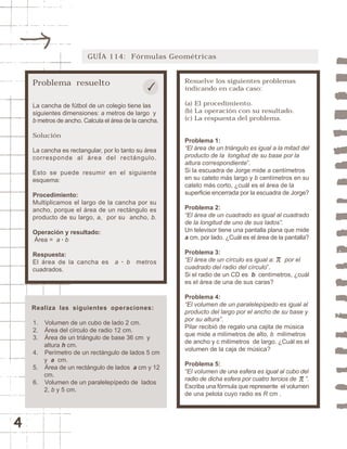 4 
GUÍA 114: Fórmulas Geométricas 
Problema resuelto 
La cancha de fútbol de un colegio tiene las 
siguientes dimensiones: a metros de largo y 
b metros de ancho. Calcula el área de la cancha. 
Solución 
La cancha es rectangular, por lo tanto su área 
corresponde al área del rectángulo. 
Esto se puede resumir en el siguiente 
esquema: 
Procedimiento: 
Multiplicamos el largo de la cancha por su 
ancho, porque el área de un rectángulo es 
producto de su largo, a, por su ancho, b. 
Operación y resultado: 
Área = a · b 
Respuesta: 
El área de la cancha es a · b metros 
cuadrados. 
Resuelve los siguientes problemas 
indicando en cada caso: 
(a) El procedimiento. 
(b) La operación con su resultado. 
(c) La respuesta del problema. 
Problema 1: 
“El área de un triángulo es igual a la mitad del 
producto de la longitud de su base por la 
altura correspondiente”. 
Si la escuadra de Jorge mide a centímetros 
en su cateto más largo y b centímetros en su 
cateto más corto, ¿cuál es el área de la 
superficie encerrada por la escuadra de Jorge? 
Problema 2: 
“El área de un cuadrado es igual al cuadrado 
de la longitud de uno de sus lados”. 
Un televisor tiene una pantalla plana que mide 
a cm. por lado. ¿Cuál es el área de la pantalla? 
Problema 3: 
“El área de un círculo es igual a: por el 
cuadrado del radio del círculo”. 
Si el radio de un CD es b centímetros, ¿cuál 
es el área de una de sus caras? 
Problema 4: 
“El volumen de un paralelepípedo es igual al 
producto del largo por el ancho de su base y 
por su altura”. 
Pilar recibió de regalo una cajita de música 
que mide a milímetros de alto, b milímetros 
de ancho y c milímetros de largo. ¿Cuál es el 
volumen de la caja de música? 
Problema 5: 
“El volumen de una esfera es igual al cubo del 
radio de dicha esfera por cuatro tercios de ”. 
Escriba una fórmula que represente el volumen 
de una pelota cuyo radio es R cm . 
Realiza las siguientes operaciones: 
1. Volumen de un cubo de lado 2 cm. 
2. Área del círculo de radio 12 cm. 
3. Área de un triángulo de base 36 cm y 
altura h cm. 
4. Perímetro de un rectángulo de lados 5 cm 
y a cm. 
5. Área de un rectángulo de lados a cm y 12 
cm. 
6. Volumen de un paralelepípedo de lados 
2, b y 5 cm. 
 