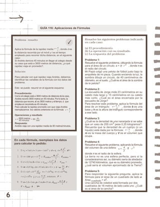 6 
GUÍA 116: Aplicaciones de Fórmulas 
Problema resuelto 
d 
t 
v = 
Aplica la fórmula de la rapidez media: , donde d es 
la distancia recorrida por el móvil y t es el tiempo 
empleado para recorrer dicha distancia, en el siguiente 
caso: 
Si Andrés demora 45 minutos en llegar al colegio desde 
su casa que está a 3600 metros de distancia, ¿a qué 
rapidez viaja en promedio?. 
Solución 
Para calcular con qué rapidez viaja Andrés, debemos 
identificar las variables de la fórmula con los datos del 
problema. 
Esto se puede resumir en el siguiente esquema: 
Procedimiento: 
Como el colegio está a 3600 metros de distancia de la casa, 
Andrés recorre 3600 metros en 45 minutos. Por lo tanto, la 
distancia que recorre, d, es 3600 metros y el tiempo, t, que 
emplea en recorrerla es 45 minutos. 
Para calcular la rapidez promedio con que viaja Andrés 
reemplazamos los valores anteriores en la fórmula: 
Operaciones y resultado 
3600 metros 
m 
Respuesta: 
Andrés viaja con una rapidez media de 80 metros/minutos. 
Resuelve los siguientes problemas indicando 
en cada caso: 
(a) El procedimiento. 
(b) La operación con su resultado. 
(c) La respuesta del problema. 
Problema 1: 
Resuelve el siguiente problema, utilizando la fórmula 
para el área de un círculo: a = . r 2 , donde r es 
el radio del círculo. 
Mi Papá colgó una pelota de fútbol justo bajo la 
ampolleta de mi pieza. Cuando enciendo la luz, la 
sombra dibuja un círculo, de 40 centímetros de 
diámetro, en el suelo. ¿Cuál es el área de la sombra 
de la pelota? 
Problema 2: 
La escuadra de Jorge mide 23 centímetros en su 
cateto más largo y 15 centímetros en su cateto 
más corto. ¿Cuál es el área encerrada por la 
escuadra de Jorge? 
Para resolver este problema, aplica la fórmula del 
área de un triángulo: , donde b es una 
base y h es la altura del triángulo correspondiente 
a ese lado. 
Problema 3: 
¿Cuál es la densidad de una naranjada si se sabe 
que un vaso de 200 cm3 pesa 0,35 kilogramos?. 
Recuerda que la densidad de un cuerpo (o un 
líquido) está dada por la fórmula: , donde 
m es la masa del cuerpo y V es el volumen que 
ocupa. 
Problema 4: 
Resuelve el siguiente problema, aplicando la fórmula 
del volumen de una esfera: 
donde r es el radio de la esfera. 
La tierra no es una esfera perfecta, pero si la 
consideráramos así, su diámetro sería de alrededor 
de 12740 kilómetros, que es su diámetro promedio, 
¿cuál sería el volumen aproximado de la Tierra? 
Problema 5: 
Para responder la siguiente pregunta, aplica la 
fórmula para el área de un cuadrado de lado a: 
Area cuadrado = a2. 
Una cancha de voleibol está formada por dos 
cuadrados de 16 metros de lado cada uno. ¿Cuál 
es el área de la cancha? 
En cada fórmula, reemplaza los datos 
para calcular lo pedido: 
d 
t 
v = 
v = 4 5 m in u t o s = 80 
min 
b . h 
a 
a = 
m 
v 
d = 
4 
3 
v = . . r 3 
 