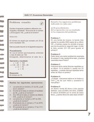 7 
GUÍA 117: Ecuaciones Elementales 
Problema resuelto 
Escribe el siguiente problema utilizando una 
incógnita y resuélvelo: ”Si la suma de un número 
y 25 es igual a 100, ¿cuál es el número? 
Solución 
El número es aquél que sumado con 25 da 
como resultado 100. 
Esto se puede resumir en el siguiente esquema: 
Procedimiento: 
Si x es el número que buscamos, entonces 
x más 25 debe ser 100. 
Enseguida, determinamos el valor de x. 
Operación y resultado: 
x + 25 = 100 
x + 25 – 25 = 100 – 25 
x + 0 = 75 
x = 75 
Respuesta: 
El número es 75. 
Resuelve los siguientes problemas 
indicando en cada caso: 
(a) El procedimiento. 
(b) La operación con su resultado. 
(c) La respuesta del problema. 
Problema 1: 
En una tienda de música, la banda más 
popular ha vendido 2500 copias de su último 
CD. ¿Cuántas copias ha vendido el grupo 
que se encuentra en segundo lugar, si sólo 
le falta vender 231 CD para igualar al 
primero? 
Problema 2: 
Pedro tiene una cierta cantidad de caramelos. 
Si compra 21 más, tendrá 49 en total. ¿Cuántos 
caramelos tiene Pedro? 
Problema 3: 
Francisca tenía varias láminas repetidas en 
su álbum. Si al cambiar 5, quedó con 23 
repetidas, ¿cuántas láminas repetidas tenía 
antes de hacer el cambio? 
Problema 4: 
¿Cuántas manzanas había en la frutera si 
comí de las que había y quedaron 6 
manzanas? 
Problema 5: 
Un librero vende 95 libros a dos precios 
distintos, unos a $1500 y los otros, a $2000. 
Si obtuvo $163000 por la venta de estos 
libros, ¿cuántos libros de cada clase vendió? 
Realiza las siguientes operaciones: 
1 La suma de un número y 21 es 39, ¿cuál 
es el número? 
2 Si a 62 se le resta un número el resultado 
es 48, ¿cuál es el número? 
3 Si a 163 se le resta un número se obtiene 
478, ¿cuál es el número? 
4 La suma de un número y 247 es 339, 
¿cuál es el número? 
5 El producto de un número y 77 es 2079, 
¿cuál es el número? 
6 El cuociente de un número y 17 es 1111, 
¿cuál es el número? 
13 
 