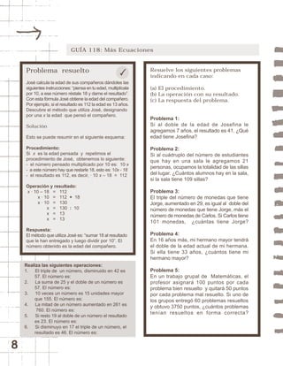 8 
GUÍA 118: Más Ecuaciones 
Problema resuelto 
José calcula la edad de sus compañeros dándoles las 
siguientes instrucciones: “piensa en tu edad, multiplícala 
por 10, a ese número réstale 18 y dame el resultado”. 
Con esta fórmula José obtiene la edad del compañero. 
Por ejemplo, si el resultado es 112 la edad es 13 años. 
Descubre el método que utiliza José, designando 
por una x la edad que pensó el compañero. 
Solución 
Esto se puede resumir en el siguiente esquema: 
Procedimiento: 
Si x es la edad pensada y repetimos el 
procedimiento de José, obtenemos lo siguiente: 
- el número pensado multiplicado por 10 es: 10·x 
- a este número hay que restarle 18, esto es: 10x - 18 
- el resultado es 112, es decir, · 10 x – 18 = 112 
Operación y resultado: 
x · 10 – 18 = 112 
x · 10 = 112 + 18 
x · 10 = 130 
x = 130 : 10 
x = 13 
x = 13 
Respuesta: 
El método que utiliza José es: “sumar 18 al resultado 
que le han entregado y luego dividir por 10”. El 
número obtenido es la edad del compañero. 
Resuelve los siguientes problemas 
indicando en cada caso: 
(a) El procedimiento. 
(b) La operación con su resultado. 
(c) La respuesta del problema. 
Problema 1: 
Si al doble de la edad de Josefina le 
agregamos 7 años, el resultado es 41. ¿Qué 
edad tiene Josefina? 
Problema 2: 
Si al cuádruplo del número de estudiantes 
que hay en una sala le agregamos 21 
personas, ocupamos la totalidad de las sillas 
del lugar. ¿Cuántos alumnos hay en la sala, 
si la sala tiene 109 sillas? 
Problema 3: 
El triple del número de monedas que tiene 
Jorge, aumentado en 29, es igual al doble del 
número de monedas que tiene Jorge, más el 
número de monedas de Carlos. Si Carlos tiene 
101 monedas, ¿cuántas tiene Jorge? 
Problema 4: 
En 16 años más, mi hermano mayor tendrá 
el doble de la edad actual de mi hermana. 
Si ella tiene 33 años, ¿cuántos tiene mi 
hermano mayor? 
Problema 5: 
En un trabajo grupal de Matemáticas, el 
profesor asignará 100 puntos por cada 
problema bien resuelto y quitará 50 puntos 
por cada problema mal resuelto. Si uno de 
los grupos entregó 60 problemas resueltos 
y obtuvo 3750 puntos, ¿cuántos problemas 
tenían resueltos en forma correcta? 
Realiza las siguientes operaciones: 
1. El triple de un número, disminuido en 42 es 
57. El número es: 
2. La suma de 25 y el doble de un número es 
57. El número es: 
3. 10 veces un número es 15 unidades mayor 
que 155. El número es: 
4. La mitad de un número aumentado en 261 es 
760. El número es: 
5. Si resto 19 al doble de un número el resultado 
es 23. El número es: 
6. Si disminuyo en 17 el triple de un número, el 
resultado es 46. El número es: 
 