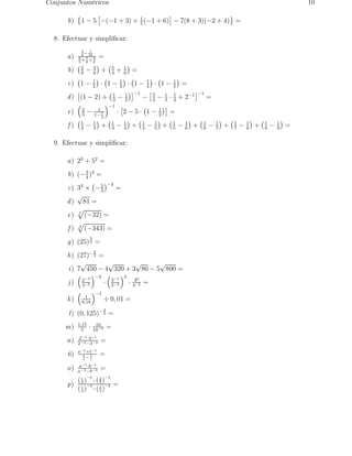 Conjuntos Num´ericos 10 
b) 
 
1 − 5 
 
−(−1 + 3) + 1 
 
− 7(8 + 3)(−2 + 4) 
5 (−1 + 6) 
	 
= 
8. Efectuar y simplificar: 
a) 
3 
4− 
1 
10 
2 
5+7 
8× 
3 
2 
= 
b) 
2 
9 − 3 
8 
 
÷ 
5 
4 + 1 
6 
 
= 
c) 
 
1 − 1 
2 
 
· 
 
1 − 1 
3 
 
· 
 
1 − 1 
4 
 
· 
 
1 − 1 
5 
 
= 
d) 
 
(1 − 2) ÷ 
1 
3 − 1 
2 
 
−1 
− 
 3 
4 − 1 
3 · 1 
2 + 2−1 
 
−1 
= 
e) 
 
2 
5 − 1 
1− 
1 
2 
 
−1 
· 
 
2 − 5 · 
 
1 − 1 
2 
 
= 
f ) 
1 
2 − 1 
3 
 
+ 
1 
3 − 1 
4 
 
+ 
1 
4 − 1 
5 
 
+ 
1 
5 − 1 
6 
 
+ 
1 
6 − 1 
7 
 
+ 
1 
7 − 1 
8 
 
+ 
1 
8 − 1 
9 
 
= 
9. Efectuar y simplificar: 
a) 23 + 52 = 
b) (−3 
)3 = 
4 c) 33 × 
 
−5 
3 
 
−3 = 
d) √81 = 
e) 5 p 
(−32) = 
f ) 3 p 
(−343) = 
g) (25) 
3 
2 = 
h) (27)− 
4 
3 = 
i ) 7√450 − 4√320 + 3√80 − 5√800 = 
 
j ) 
2−3 
3−2 
 
−3 
· 
 
3−5 
2−4 
4 
· 30 
4−2 = 
k) 
 
1 
0,18 
 
−1 
÷ 0, 01 = 
l ) (0, 125)− 
2 
3 = 
m) 1,15 
5 · 10 
10−7 = 
n) 2−1·3−1 
2−2−3−2 = 
˜n) s−1+t−1 
s 
t− 
t 
s 
= 
o) a−1·b−1 
a−3−b−3 = 
p) 
4 )−5 
( 1 
3 )−5 
−( 2 
4 )−3 
( 1 
3 )−3 = 
−( 2 
 