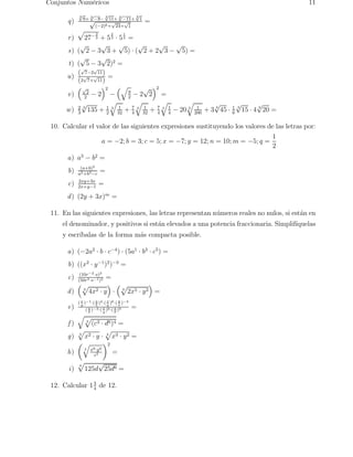 Conjuntos Num´ericos 11 
q) 
−11+ 3√1 √(−2)6+√24+√1 
3√8+ 3√ 
−8− 
3√11+ 3√ 
= 
r ) 
p 
27− 
2 
3 + 5 
2 
3 · 5 
1 
3 = 
s) (√2 − 3√3 + √5) · (√2 + 2√3 − √5) = 
t) (√5 − 3√2)2 = 
u) 
(√7−2√11) 
(2√7+√11) 
= 
v) 
 
√2 
2 − 2 
2 
− 
q 
9 
2 − 2√2 
2 
= 
w) 2 
3 
√3 135 + 1 
2 
q 
3 
1 
32 + 7 
4 
q 
3 
1 
32 + 7 
4 
q 
3 
q 
1 
4 − 20 3 
1 
+ 3 √3 45 200 · 1 
6 
√3 15 · 4 √3 20 = 
10. Calcular el valor de las siguientes expresiones sustituyendo los valores de las letras por: 
a = −2; b = 3; c = 5; x = −7; y = 12; n = 10;m = −5; q = 
1 
2 
a) a3 − b2 = 
b) (a+b)2 
a2+b3−c = 
c) 2xy+3x 
2x+y−1 = 
d) (2y + 3x)m = 
11. En las siguientes expresiones, las letras representan n´umeros reales no nulos, si est´an en 
el denominador, y positivos si est´an elevados a una potencia fraccionaria. Simplif´ıquelas 
y escr´ıbalas de la forma m´as compacta posible. 
a) (−2a2 · b · c−4) · (5a1 · b3 · c5) = 
b) ((x2 · y−1)2)−3 = 
c) (10r−2·s)3 
(50r3·s−1)2 = 
d) 
 
3 p 
4x2 · y 
 
· 
 
3 p 
2x5 · y2 
 
= 
e) 
( x 
y )−1·( a 
y )6·( y 
b )4·( x 
x )−3 
( a 
b )−3·( x 
b )9 = 
y )6·( a 
f ) 
q 
3 p 
(c3 · d6)4 = 
g) 3 p 
x2 · y · 4 p 
x3 · y2 = 
h) 
 
q 
7 
x8·y9 
z2 
2 
= 
i ) 4 p 
125d√25d6 = 
12. Calcular 13 
4 de 12. 
 