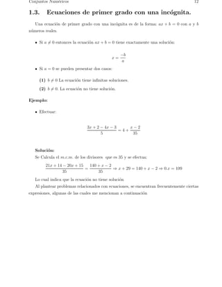 Conjuntos Num´ericos 12 
1.3. Ecuaciones de primer grado con una inc´ognita. 
Una ecuaci´on de primer grado con una inc´ognita es de la forma: ax + b = 0 con a y b 
n´umeros reales. 
Si a6= 0 entonces la ecuaci´on ax + b = 0 tiene exactamente una soluci´on: 
x = −b 
a 
Si a = 0 se pueden presentar dos casos: 
(1) b6= 0 La ecuaci´on tiene infinitas soluciones. 
(2) b6= 0. La ecuaci´on no tiene soluci´on. 
Ejemplo: 
Efectuar: 
3x + 2 − 4x − 3 
5 
= 4 + 
x − 2 
35 
Soluci´on: 
Se Calcula el m.c.m. de los divisores que es 35 y se efectua: 
21x + 14 − 20x + 15 
35 
= 
140 + x − 2 
35 ⇒ x + 29 = 140 + x − 2 ⇒ 0.x = 109 
Lo cual indica que la ecuaci´on no tiene soluci´on 
Al plantear problemas relacionados con ecuaciones, se encuentran frecuentemente ciertas 
expresiones, algunas de las cuales me mencionan a continuaci´on 
 