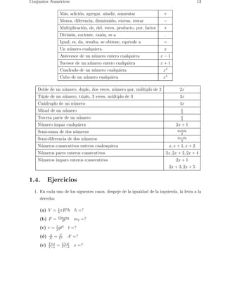 Conjuntos Num´ericos 13 
M´as, adici´on, agregar, a˜nadir, aumentar + 
Menos, diferencia, disminuido, exceso, restar − 
Multiplicaci´on, de, del, veces, producto, por, factor ∗ 
Divisi´on, cociente, raz´on, es a . 
Igual, es, da, resulta, se obtiene, equivale a = 
Un n´umero cualquiera. x 
Antecesor de un n´umero entero cualquiera x − 1 
Sucesor de un n´umero entero cualquiera x + 1 
Cuadrado de un n´umero cualquiera x2 
Cubo de un n´umero cualquiera x3 
Doble de un n´umero, duplo, dos veces, n´umero par, m´ultiplo de 2 2x 
Triple de un n´umero, triplo, 3 veces, m´ultiplo de 3 3x 
Cu´adruplo de un n´umero 4x 
Mitad de un n´umero x 
2 
Tercera parte de un n´umero x 
3 
N´umero impar cualquiera 2x + 1 
Semi-suma de dos n´umeros x1+x2 
2 
Semi-diferencia de dos n´umeros x1−x2 
2 
N´umeros consecutivos enteros cualesquiera x, x + 1, x + 2 
N´umeros pares enteros consecutivos 2x, 2x + 2, 2x + 4 
N´umeros impars enteros consecutivos 2x + 1 
2x + 3, 2x + 5 
1.4. Ejercicios 
1. En cada uno de los siguentes casos, despeje de la igualdad de la izquierda, la letra a la 
derecha: 
(a) V = 1 
3πR2h h =? 
(b) F = Gm1m2 
d2 m2 =? 
(c) e = 1 
2gt2 t =? 
(d) A 
A′ = C 
C′ A′ =? 
T=x = C+d 
(e) T+x 
C′−d x =? 
 