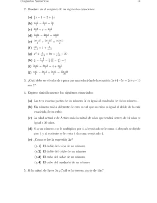 Conjuntos Num´ericos 14 
2. Resolver en el conjunto R las siguientes ecuaciones: 
(a) 3 
4x − 1 = 2 + 1 
5x 
(b) x−1 
5 − 2−x 
3 = 3x 
4 
(c) x+9 
3 + x = x−2 
5 
(d) 5+3x 
2 − 2x+5 
3 = x+10 
3 
(e) (x+1)2 
3 + (x−2)2 
6 = x(x+2) 
2 
x−2 = 1 + 6 
(f) 3x 
x−2 
(g) x2 + 1 
x+4 = 9x + 1 
x+4 − 20 
6 − x− 
(h) x 
2 
2 
3 − 1 
3 
2 
5 − x 
3 
 
= 0 
(i) 3x+2 
5 − 4x−3 
7 = 4 + x−2 
35 
4 − 2x−1 
(j) x+1 
5 + 3x+1 
2 = 27x+19 
20 
3. ¿Cu´al debe ser el valor de c para que una soluci ´on de la ecuaci´on 3x+1−5c = 2c+x−10 
sea 3? 
4. Exprese simb´olicamente los siguientes enunciados: 
(a) Las tres cuartas partes de un n´umero N es igual al cuadrado de dicho n´umero . 
(b) Un n´umero real a diferente de cero es tal que su cubo es igual al doble de la ra´ız 
cuadrada de su cubo 
(c) La edad actual x de Arturo m´as la mitad de a˜nos que tendr´a dentro de 12 a˜nos es 
igual a 36 a˜nos. 
(d) Si a un n´umero z se le multiplica por 4, al resultado se le suma 4, despu´es se divide 
por 4 y al cociente se le resta 4 da como resultado 4. 
(e) ¿Como se lee la expresi´on 2x3 
(e.1) El doble del cubo de un n´umero 
(e.2) El doble del triple de un n´umero 
(e.3) El cubo del doble de un n´umero 
(e.4) El cubo del cuadrado de un n´umero 
5. Si la mitad de 5p es 3u ¿Cu´al es la tercera. parte de 10p? 
 