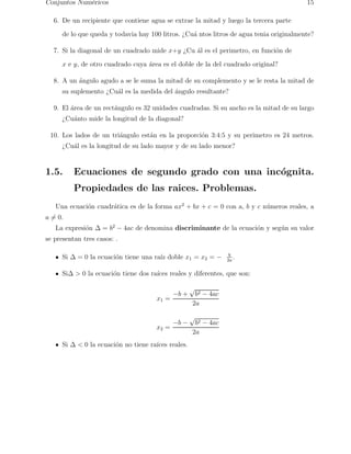 Conjuntos Num´ericos 15 
6. De un recipiente que contiene agua se extrae la mitad y luego la tercera parte 
de lo que queda y todavia hay 100 litros. ¿Cu´a ntos litros de agua tenia originalmente? 
7. Si la diagonal de un cuadrado mide x+y ¿Cu ´al es el perimetro, en funci´on de 
x e y, de otro cuadrado cuya ´area es el doble de la del cuadrado original? 
8. A un ´angulo agudo a se le suma la mitad de su complemento y se le resta la mitad de 
su suplemento ¿Cu´al es la medida del ´angulo resultante? 
9. El ´area de un rect´angulo es 32 unidades cuadradas. Si su ancho es la mitad de su largo 
¿Cu´anto mide la longitud de la diagonal? 
10. Los lados de un tri´angulo est´an en la proporci´on 3:4:5 y su perimetro es 24 metros. 
¿Cu´al es la longitud de su lado mayor y de su lado menor? 
1.5. Ecuaciones de segundo grado con una inc´ognita. 
Propiedades de las raices. Problemas. 
Una ecuaci´on cuadr´atica es de la forma ax2 + bx + c = 0 con a, b y c n´umeros reales, a 
a6= 0. 
La expresi´on  = b2 − 4ac de denomina discriminante de la ecuaci´on y seg´un su valor 
se presentan tres casos: . 
Si  = 0 la ecuaci´on tiene una ra´ız doble x1 = x2 = − b 
2a . 
Si  0 la ecuaci´on tiene dos ra´ıces reales y diferentes, que son: 
x1 = −b + √b2 − 4ac 
2a 
x2 = −b − √b2 − 4ac 
2a 
Si   0 la ecuaci´on no tiene ra´ıces reales. 
 
