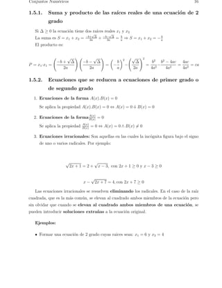 Conjuntos Num´ericos 16 
1.5.1. Suma y producto de las ra´ıces reales de una ecuaci´on de 2 
grado 
Si  ≥ 0 la ecuaci´on tiene dos ra´ıces reales x1 y x2 
La suma es S = x1 + x2 = −b+√ 
√ 
2a = b 
2a + −b− 
a ⇒ S = x1 + x2 = −b 
a 
El producto es: 
P = x1·x1 = 
  
−b + √ 
2a 
!  
−b − √ 
2a 
! 
= 
 
− 
b 
a 
 √ 
2 
− 
2a 
!2 
= 
b2 
4a2− 
b2 − 4ac 
4a2 = 
4ac 
4a2 = ca 
1.5.2. Ecuaciones que se reducen a ecuaciones de primer grado o 
de segundo grado 
1. Ecuaciones de la forma A(x).B(x) = 0 
Se aplica la propiedad A(x).B(x) = 0 ⇔ A(x) = 0 ´o B(x) = 0 
2. Ecuaciones de la formaA(x) 
B(x) = 0 
Se aplica la propiedad A(x) 
B(x) = 0 ⇔ A(x) = 0 ∧ B(x)6= 0 
3. Ecuaciones irracionales: Son aquellas en las cuales la inc´ognita figura bajo el signo 
de uno o varios radicales. Por ejemplo: 
√2x + 1 = 2 + √x − 3, con 2x + 1 ≥ 0 y x − 3 ≥ 0 
x − √2x + 7 = 4, con 2x + 7 ≥ 0 
Las ecuaciones irracionales se resuelven eliminando los radicales. En el caso de la ra´ız 
cuadrada, que es la m´as com´un, se elevan al cuadrado ambos miembros de la ecuaci´on pero 
sin olvidar que cuando se elevan al cuadrado ambos miembros de una ecuaci´on, se 
pueden introducir soluciones extra˜nas a la ecuaci´on original. 
Ejemplos: 
Formar una ecuaci´on de 2 grado cuyas raices sean: x1 = 6 y x2 = 4 
 