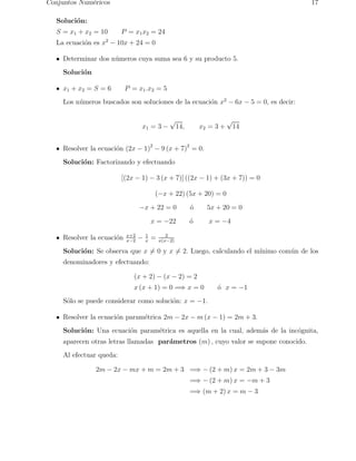 Conjuntos Num´ericos 17 
Soluci´on: 
S = x1 + x2 = 10 P = x1x2 = 24 
La ecuaci´on es x2 − 10x + 24 = 0 
Determinar dos n´umeros cuya suma sea 6 y su producto 5. 
Soluci´on 
x1 + x2 = S = 6 P = x1.x2 = 5 
Los n´umeros buscados son soluciones de la ecuaci´on x2 − 6x − 5 = 0, es decir: 
x1 = 3 − 
√14, x2 = 3 + √14 
Resolver la ecuaci´on (2x − 1)2 − 9 (x + 7)2 = 0. 
Soluci´on: Factorizando y efectuando 
[(2x − 1) − 3 (x + 7)] ((2x − 1) + (3x + 7)) = 0 
(−x + 22) (5x + 20) = 0 
−x + 22 = 0 ´o 5x + 20 = 0 
x = −22 ´o x = −4 
Resolver la ecuaci´on x+2 
x−2 − 1 
x = 2 
x(x−2) 
Soluci´on: Se observa que x6= 0 y x6= 2. Luego, calculando el m´ınimo com´un de los 
denominadores y efectuando: 
(x + 2) − (x − 2) = 2 
x (x + 1) = 0 =⇒ x = 0 ´o x = −1 
S´olo se puede considerar como soluci´on: x = −1. 
Resolver la ecuaci´on param´etrica 2m − 2x − m(x − 1) = 2m + 3. 
Soluci´on: Una ecuaci´on param´etrica es aquella en la cual, adem´as de la inc´ognita, 
aparecen otras letras llamadas par´ametros (m) , cuyo valor se supone conocido. 
Al efectuar queda: 
2m − 2x − mx + m = 2m + 3 =⇒ −(2 + m) x = 2m + 3 − 3m 
=⇒ −(2 + m) x = −m + 3 
=⇒ (m + 2) x = m − 3 
 