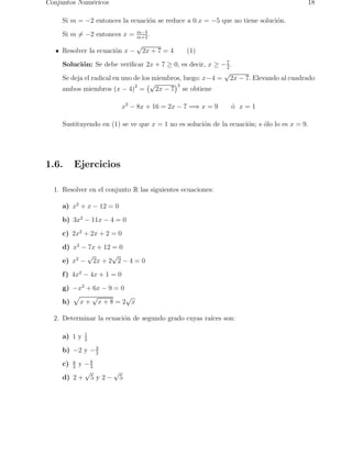 Conjuntos Num´ericos 18 
Si m = −2 entonces la ecuaci´on se reduce a 0.x = −5 que no tiene soluci´on. 
Si m= 6−2 entonces x = m−3 
. 
m+2 Resolver la ecuaci´on x − √2x + 7 = 4 (1) 
Soluci´on: Se debe verificar 2x + 7 ≥ 0, es decir, x ≥ −7 
2 . 
Se deja el radical en uno de los miembros, luego: x−4 = √2x − 7. Elevando al cuadrado 
ambos miembros (x − 4)2 = 
√2 
2x − 7 
se obtiene 
x2 − 8x + 16 = 2x − 7 =⇒ x = 9 ´o x = 1 
Sustituyendo en (1) se ve que x = 1 no es soluci´on de la ecuaci´on; s ´olo lo es x = 9. 
1.6. Ejercicios 
1. Resolver en el conjunto R las siguientes ecuaciones: 
a) x2 + x − 12 = 0 
b) 3x2 − 11x − 4 = 0 
c) 2x2 + 2x + 2 = 0 
d) x2 − 7x + 12 = 0 
e) x2 − √2x + 2√2 − 4 = 0 
f) 4x2 − 4x + 1 = 0 
g) −x2 + 6x 9 = 0 
p 
− h) 
x + √x + 8 = 2√x 
2. Determinar la ecuaci´on de segundo grado cuyas ra´ıces son: 
a) 1 y 1 
2 
b) −2 y −3 
2 
c) a 
2 y −b 
3 
d) 2 + √5 y 2 − √5 
 