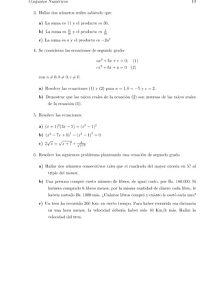 Conjuntos Num´ericos 19 
3. Hallar dos n´umeros reales sabiendo que: 
a) La suma es 11 y el producto es 30. 
b) La suma es 31 
30 y el producto es 3 
20 
c) La suma es a y el producto es −2a2 
4. Se consideran las ecuaciones de segundo grado: 
ax2 + bx + c = 0; (1) 
cx2 + bx + a = 0 (2) 
con a6= 0, b6= 0, c6= 0. 
a) Resolver las ecuaciones (1) y (2) para a = 1, b = −5 y c = 2. 
b) Demostrar que las ra´ıces reales de la ecuaci´on (2) son inversas de las ra´ıces reales 
de la ecuaci´on (1). 
5. Resolver las ecuaciones: 
a) (x + 1)2(3x − 5) = (x2 − 1)2 
b) (x2 − 7x + 6)2 − (x2 − 1)2 = 0 
c) 2√x = √x + 7 + 8 
√x+7 
6. Resolver los siguientes problemas planteando una ecuaci´on de segundo grado 
a) Hallar dos n´umeros consecutivos tales que el cuadrado del mayor exceda en 57 al 
triple del menor. 
b) Una persona compr´o cierto n´umero de libros, de igual costo, por Bs. 180.000. Si 
hubiera comprado 6 libros menos, por la misma cantidad de dinero cada libro, le 
habr´ıa costado Bs. 1000 m´as. ¿Cu´antos libros compr´o y cu´anto le cost´o cada uno? 
c) Un tren ha recorrido 200 Km. en cierto tiempo. Para haber recorrido esa distancia 
en una hora menos, la velocidad deber´ıa haber sido 10 Km/h m´as. Hallar la 
velocidad del tren. 
 