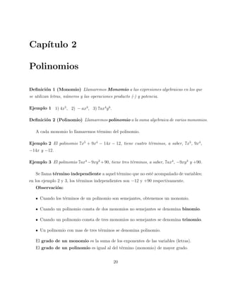 Cap´ıtulo 2 
Polinomios 
Definici´on 1 (Monomio) Llamaremos Monomio a las expresiones algebraicas en los que 
se utilizan letras, n´umeros y las operaciones producto (·) y potencia. 
Ejemplo 1 1) 4x5, 2) − ax3, 3) 7ax4y6. 
Definici´on 2 (Polinomio) Llamaremos polinomio a la suma algebraica de varios monomios. 
A cada monomio lo llamaremos t´ermino del polinomio. 
Ejemplo 2 El polinomio 7x5 + 9x4 − 14x − 12, tiene cuatro t´erminos, a saber, 7x5, 9x4, 
−14x y −12. 
Ejemplo 3 El polinomio 7ax4−9xy2+90, tiene tres t´erminos, a saber, 7ax4, −9xy2 y +90. 
Se llama t´ermino independiente a aquel t´ermino que no est´e acompa˜nado de variables; 
en los ejemplo 2 y 3, los t´erminos independientes son −12 y +90 respectivamente. 
Observaci´on: 
Cuando los t´erminos de un polinomio son semejantes, obtenemos un monomio. 
Cuando un polinomio consta de dos monomios no semejantes se denomina binomio. 
Cuando un polinomio consta de tres monomios no semejantes se denomina trinomio. 
Un polinomio con mas de tres t´erminos se denomina polinomio. 
El grado de un monomio es la suma de los exponentes de las variables (letras). 
El grado de un polinomio es igual al del t´ermino (monomio) de mayor grado. 
20 
 