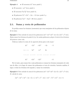 Polinomios 21 
Ejemplo 4 El monomio 4x5 tiene grado 5, 
El monomio −ax3 tiene grado 4, 
El monomio 7ax4y6 tiene grado 11, 
El polinomio 7x5 + 9x4 − 14x − 12 tiene grado 5 y 
El polinomio 7ax4 − 9xy2 + 90 tiene grado 5 
2.1. Suma y resta de polinomios 
Se podr´an sumar los t´erminos (monomios) que sean semejantes de los polinomios objetos 
de la suma. 
Ejemplo 5 Para calcular la suma de los polinomios (4x4−2x3+3x2−2x+5)+(5x3−x2+2x). 
Basta sumar los t´erminos de grado 3, 2 y 1 de ambos polinomio y dejar el resto de los t´erminos 
del primero como esta. 
Podemos indicar la suma de la siguiente forma para verla mejor: 
4x4 −2x3 +3x2 −2x −5 
+ − −− 5x3 +x2 2x 
− − −− − − −− − − −− − − −− − − −− 
4x4 +3x3 +2x2 +5 
Por lo tanto, para sumar dos o m´as polinomios se suman los t´erminos semejantes de cada 
uno de ellos. si en lugar de sumar dos polinomios se trata de restarlos, bastar´ıa cambiar el 
signo a todos los t´erminos del segundo y sumar los resultados. 
Ejemplo 6 Para calcular la suma de los polinomios (4x4−2x3+3x2−2x+5)−(5x3−x2+2x). 
Se calcula la suma 
(4x4 − 2x3 + 3x2 − 2x + 5) + (−5x3 + x2 − 2x) = 4x4 − 7x3 + 4x2 − 4x + 5. 
 