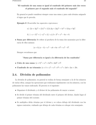 Polinomios 23 
”El cuadrado de una suma es igual al cuadrado del primero m´as dos veces 
el primero por el segundo m´as el cuadrado del segundo” 
En general se puede considerar siempre como una suma y para cada t´ermino asignarle 
el signo que le preceda. 
Ejemplo 9 Desarrollar las siguientes expresiones: 
a) (2x + 3y)2 = (2x)2 + 2,2x,3y + (3y)2 = 4x2 + 12xy + 9y2. 
b) (−x + 3)2 = (−x)2 + 2.(−x),3 + 32 = x2 − 6x + 9. 
Suma por diferencia: Se refiere al producto de la suma dos monomios por la difer-encia 
de ellos mismos: 
(a + b).(a − b) = a2 − ab + ba + b2 = a2 − b2. 
Siempre recordemos que: 
”Suma por diferencia es igual a la diferencia de los cuadrados” 
Cubo de una suma: (a + b)3 = a3 + 3a2b + 3ab2 + b3. 
Cuadrado de un trinomio: (a + b + c)2 = a2 + b2 + c2 + 2ab + 2ac + 2bc. 
2.4. Divisi´on de polinomios 
La divisi´on de polinomios, en general se realiza de forma semejante a la de los n´umeros 
de varias cifras, aunque las operaciones que realizamos r´apidamente con los n´umeros, con los 
polinomios las vamos indicando. El proceso es el siguiente: 
Organizar el dividendo y el divisor de los polinomios de mayor a menor. 
Se divide el primer t´ermino del dividendo entre el primero del divisor, dando lugar al 
primer t´ermino del cociente. 
Se multiplica dicho t´ermino por el divisor y se coloca debajo del dividendo con los 
signos contrarios, cuidando que debajo de cada t´ermino se coloque otro semejante. 
 