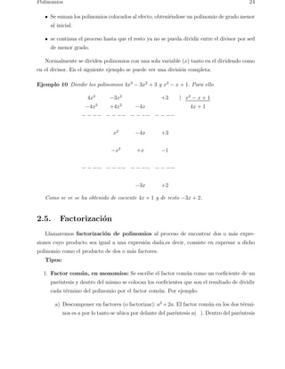 Polinomios 24 
Se suman los polinomios colocados al efecto, obteni´endose un polinomio de grado menor 
al inicial. 
se continua el proceso hasta que el resto ya no se pueda dividir entre el divisor por sed 
de menor grado. 
Normalmente se dividen polinomios con una sola variable (x) tanto en el dividendo como 
en el divisor. En el siguiente ejemplo se puede ver una divisi´on completa: 
Ejemplo 10 Dividir los polinomios 4x3 − 3x2 + 3 y x2 − x + 1. Para ello 
4x3 −3x2 +3 | x2 − x + 1 
−4x3 +4x2 −4x 4x + 1 
− − −− − − −− − − −− − − −− 
x2 −4x +3 
−x2 +x −1 
− − −− − − −− − − −− − − −− 
−3x +2 
Como se ve se ha obtenido de cociente 4x + 1 y de resto −3x + 2. 
2.5. Factorizaci´on 
Llamaremos factorizaci´on de polinomios al proceso de encontrar dos o m´as expre-siones 
cuyo producto sea igual a una expresi´on dada,es decir, consiste en expresar a dicho 
polinomio como el producto de dos o m´as factores. 
Tipos: 
1. Factor com´un, en monomios: Se escribe el factor com´un como un coeficiente de un 
par´entesis y dentro del mismo se colocan los coeficientes que son el resultado de dividir 
cada t´ermino del polinomio por el factor com´un. Por ejemplo: 
a) Descomponer en factores (o factorizar): a2+2a. El factor com´un en los dos t´ermi-nos 
es a por lo tanto se ubica por delante del par´entesis a( ). Dentro del par´entesis 
 