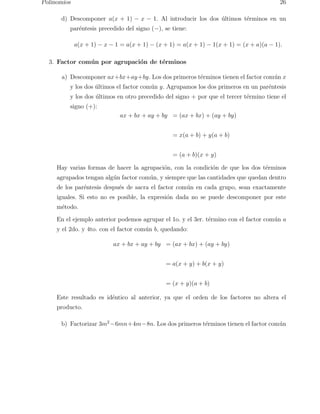 Polinomios 26 
d) Descomponer a(x + 1) − x − 1. Al introducir los dos ´ultimos t´erminos en un 
par´entesis precedido del signo (−), se tiene: 
a(x + 1) − x − 1 = a(x + 1) − (x + 1) = a(x + 1) − 1(x + 1) = (x + a)(a − 1). 
3. Factor com´un por agrupaci´on de t´erminos 
a) Descomponer ax+bx+ay+by. Los dos primeros t´erminos tienen el factor com´un x 
y los dos ´ultimos el factor com´un y. Agrupamos los dos primeros en un par´entesis 
y los dos ´ultimos en otro precedido del signo + por que el tercer t´ermino tiene el 
signo (+): 
ax + bx + ay + by = (ax + bx) + (ay + by) 
= x(a + b) + y(a + b) 
= (a + b)(x + y) 
Hay varias formas de hacer la agrupaci´on, con la condici´on de que los dos t´erminos 
agrupados tengan alg´un factor com´un, y siempre que las cantidades que quedan dentro 
de los par´entesis despu´es de sacra el factor com´un en cada grupo, sean exactamente 
iguales. Si esto no es posible, la expresi´on dada no se puede descomponer por este 
m´etodo. 
En el ejemplo anterior podemos agrupar el 1o. y el 3er. t´ermino con el factor com´un a 
y el 2do. y 4to. con el factor com´un b, quedando: 
ax + bx + ay + by = (ax + bx) + (ay + by) 
= a(x + y) + b(x + y) 
= (x + y)(a + b) 
Este resultado es id´entico al anterior, ya que el orden de los factores no altera el 
producto. 
b) Factorizar 3m2−6mn+4m−8n. Los dos primeros t´erminos tienen el factor com´un 
 