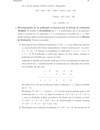 Polinomios 27 
3m y los dos ´ultimos el factor com´un 4. Agrupando: 
3m2 − 6mn + 4m = (3m2 − 6mn) + (4m − 8n) 
= 3m(m − 2n) + 4(m − 2n) 
= (m − 2n)(3m + 4) 
4. Descomposici´on de un polinomio en factores por el m´etodo de evaluaci´on 
(Ruffini) Al estudiar la divisibilidad por x − a demostramos que si un polinomio 
entero y racional en x se anula para x = a, el polinomio es divisible por x − a. Este 
mismo principio aplica a la descomposici´on de un polinomio en factores por el M´etodo 
de Evaluaci´on. Veamos un ejemplo 
a) Descomponer por evaluaci´on el polinomio x3+2x2−x−2. Los valores que daremos 
a x son los factores del t´ermino independiente, es decir, los factores de −2 a saber: 
+1, −1, +2 y −2. Veamos si el polinomio se anula para x = 1, x = −1, x = 2 
y x = −2. Si el polinomio se anula para algunos de estos valores, entonces el 
polinomio ser´a divisible por x menos ese valor. 
Aplicando la divisi´on previamente explicada se ver´a si el polinomio se anula para 
estos valores de x y simult´aneamente se encontrar´an los coeficientes del cociente 
de la divisi´on. En este caso: 
| 1 +2 −1 −2 
| 1 3 2 
− − − | − − − − − − − − − − − − 
1 | 1 3 2 0 
El residuo es 0, o sea que el polinomio dado se anula para x = 1, luego es divisible 
por (x − 1). 
Dividiendo x3 + 2x2 − x − 2 entre x − 1 el cociente ser´a de segundo grado y sus 
coeficientes son +1, +3 y +2, luego el cociente es +1x2 + 3x + 2 = x2 + 3x + 2 
y como el dividendo es igual al producto del divisor por el cociente, se tiene 
x3 + 2x2 − x − 2 = (x − 1)(x2 + 3x + 2). (Factorizando el trinomio tenemos 
x3 + 2x2 − x − 2 = (x − 1)(x + 1)(x + 2)). 
b) Descomponer por evaluaci´on el polinomio x3 − 3x2 − 4x + 12. Los factores de 12 
 