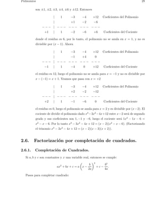 Polinomios 28 
son ±1, ±2, ±3, ±4, ±6 y ±12. Entonces 
| 1 −3 −4 +12 Coeficientes del Polinomio 
| +1 −2 −6 
− − − | − − − − − − − − − − − − 
+1 | 1 −2 −6 +6 Coeficientes del Cociente 
donde el residuo es 6, por lo tanto, el polinomio no se anula en x = 1, y no es 
divisible por (x − 1). Ahora 
| 1 −3 −4 +12 Coeficientes del Polinomio 
| −1 +4 0 
− − − | − − − − − − − − − − − − 
−1 | 1 −4 0 +12 Coeficientes del Cociente 
el residuo es 12, luego el polinomio no se anula para x = −1 y no es divisible por 
x − (−1) = x + 1. Veamos que pasa con x = +2 
| 1 −3 −4 +12 Coeficientes del Polinomio 
| +2 −2 −12 
− − − | − − − − − − − − − − − − 
+2 | 1 −1 −6 0 Coeficientes del Cociente 
el residuo es 0, luego el polinomio se anula para x = 2 y es divisible por (x−2). El 
cociente de dividir el polinomio dado x3−3x2−4x+12 entre x−2 ser´a de segundo 
grado y sus coeficientes son 1,−1 y −6, luego el cociente ser´a 1x2 − 1x − 6 = 
x2 − x − 6. Por lo tanto x3 − 3x2 − 4x + 12 = (x − 2)(x2 − x − 6). (Factorizando 
el trinomio x3 − 3x2 − 4x + 12 = (x − 2)(x − 3)(x + 2)). 
2.6. Factorizaci´on por completaci´on de cuadrados. 
2.6.1. Completaci´on de Cuadrados. 
Si a, b y c son constantes y x una variable real, entonces se cumple: 
ax2 + bx + c = a 
 
x − 
b 
2a 
2 
+ c − 
b2 
4a 
. 
Pasos para completar cuadrado: 
 