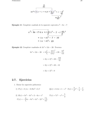 Polinomios 29 
x  +  b 2 
ax 2 +  b  x  +  c  = a (           ) 
2a 
2 
+  c  −  b 
4a 
b 
2a 
a(  b   ) 
2a 
2 
Ejemplo 11 Completar cuadrado de la siguiente expresi´on x2 − 8x − 7 
2 
2 (                 ) 2 
x  −  8x  −7 = 
x  + ( −  8   ) 
2 
−  7  − (  −  8  ) 
2 
=  ( x  − 4 )2 −  7  −  16 
=  ( x  − 4 )2 −  23 
Ejemplo 12 Completar cuadrados de 3x2 + 12x − 20. Tenemos 
3x2 + 12x − 20 = 3 
 
x + 
12 
2,3 
2 
+ 20 − 
122 
4,3 
= 3(x + 2)2 + 20 − 
144 
12 
= 3(x + 2)2 + 20 − 12 
= 3(x + 2)2 + 8 
2.7. Ejercicios 
1. Sumar los siguientes polinomios 
1) P(x) = 0, 1x − 0, 05x2 + 0, 7 Q(x) = 0, 3x + 1 − x2 S(x) = 
3 
2 
x2 − 
1 
3 − 
x 
4 
. 
2) R(x) = 3x2 − 4x3 + 2 − 6x + x5 T(x) = 7x5 − x4 + 
5 
3 
U(x) = − 
 
6x − 8x4 + 4x3 − 2x2 + 
1 
3 
 
. 
 