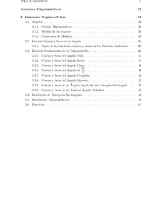 ´ INDICE GENERAL 3 
Funciones Trigonom´etricas 32 
3. Funciones Trigonom´etricas 32 
3.1. ´ Angulos . . . . . . . . . . . . . . . . . . . . . . . . . . . . . . . . . . . . . . 32 
3.1.1. C´ırculo Trigonom´etrico . . . . . . . . . . . . . . . . . . . . . . . . . . 34 
3.1.2. Medida de los ´angulos . . . . . . . . . . . . . . . . . . . . . . . . . . 34 
3.1.3. Conversion de Medidas . . . . . . . . . . . . . . . . . . . . . . . . . . 36 
3.2. Funci´on Coseno y Seno de un ´angulo . . . . . . . . . . . . . . . . . . . . . . 36 
3.2.1. Signo de las funciones cosenos y senos en los distintos cuadrantes . . 38 
3.3. Relaci´on Fundamental de la Trigonometr´ıa . . . . . . . . . . . . . . . . . . . 38 
3.3.1. Coseno y Seno del ´ Angulo Nulo . . . . . . . . . . . . . . . . . . . . . 40 
3.3.2. Coseno y Seno del ´ Angulo Recto . . . . . . . . . . . . . . . . . . . . 40 
3.3.3. Coseno y Seno del ´ Angulo Llano . . . . . . . . . . . . . . . . . . . . . 41 
3.3.4. Coseno y Seno del ´ Angulo de 
3π 
2 
. . . . . . . . . . . . . . . . . . . . 41 
3.3.5. Coseno y Seno del ´ Angulo Completo . . . . . . . . . . . . . . . . . . 42 
3.3.6. Coseno y Seno del ´ Angulo Opuesto . . . . . . . . . . . . . . . . . . . 43 
3.3.7. Coseno y Seno de un ´ Angulo Agudo de un Tri´angulo Rect´angulo . . . 43 
3.3.8. Coseno y Seno de un Algunos ´ Angulo Notables . . . . . . . . . . . . 45 
3.4. Resoluci´on de Tri´angulos Rect´angulos . . . . . . . . . . . . . . . . . . . . . . 47 
3.5. Identidades Trigonom´etricas . . . . . . . . . . . . . . . . . . . . . . . . . . . 49 
3.6. Ejercicios . . . . . . . . . . . . . . . . . . . . . . . . . . . . . . . . . . . . . 50 
 