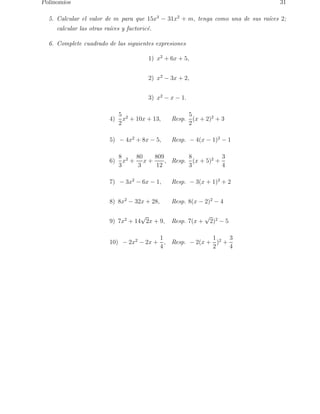 Polinomios 31 
5. Calcular el valor de m para que 15x3 − 31x2 + m, tenga como una de sus ra´ıces 2; 
calcular las otras ra´ıces y factoric´e. 
6. Complete cuadrado de las siguientes expresiones 
1) x2 + 6x + 5, 
2) x2 − 3x + 2, 
3) x2 − x − 1. 
4) 
5 
2 
x2 + 10x + 13, Resp. 
5 
2 
(x + 2)2 + 3 
5) − 4x2 + 8x − 5, Resp. − 4(x − 1)2 − 1 
6) 
8 
3 
x2 + 
80 
3 
x + 
809 
12 
, Resp. 
8 
3 
(x + 5)2 + 
3 
4 
7) − 3x2 − 6x − 1, Resp. − 3(x + 1)2 + 2 
8) 8x2 − 32x + 28, Resp. 8(x − 2)2 − 4 
9) 7x2 + 14√2x + 9, Resp. 7(x + √2)2 − 5 
10) − 2x2 − 2x + 
1 
4 
, Resp. − 2(x + 
1 
2 
)2 + 
3 
4 
 