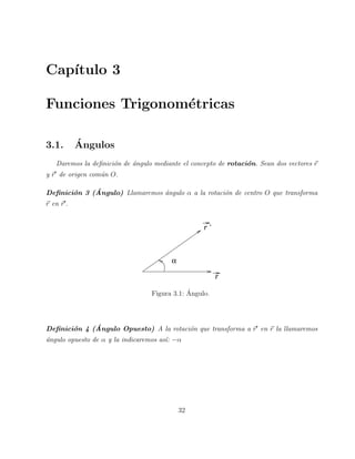 Cap´ıtulo 3 
Funciones Trigonom´etricas 
3.1. ´A 
ngulos 
Daremos la definici´on de ´angulo mediante el concepto de rotaci´on. Sean dos vectores ~r 
y ~r′ de origen com´un O. 
Definici´on 3 (´Angulo) Llamaremos ´angulo α a la rotaci´on de centro O que transforma 
~r en ~r′. 
a 
r 
r ’ 
Figura 3.1: ´ Angulo. 
Definici´on 4 (´Angulo Opuesto) A la rotaci´on que transforma a ~r′ en ~r la llamaremos 
´angulo opuesto de α y la indicaremos as´ı: −α 
32 
 