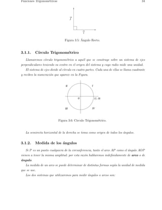 Funciones Trigonom´etricas 34 
i 
j 
Figura 3.5: ´ Angulo Recto. 
3.1.1. C´ırculo Trigonom´etrico 
Llamaremos c´ırculo trigonom´etrico a aqu´el que se construye sobre un sistema de ejes 
perpendiculares teniendo su centro en el origen del sistema y cuyo radio mide una unidad. 
El sistema de ejes divide al c´ırculo en cuatro partes. Cada una de ellas se llama cuadrante 
y reciben la numeraci´on que aparece en la Figura. 
II I 
0 (1, 0) 
III IV 
Figura 3.6: Circulo Trigonom´etrico. 
La semirecta horizontal de la derecha se toma como origen de todos los ´angulos. 
3.1.2. Medida de los ´angulos 
Si P es un punto cualquiera de la circunferencia, tanto el arco AP como el ´angulo AOP 
vienen a tener la misma amplitud: por esta raz´on hablaremos indefinidamente de arco o de 
´angulo. 
La medida de un arco se puede determinar de distintas formas seg´un la unidad de medida 
que se use. 
Los dos sistemas que utilizaremos para medir ´angulos o arcos son: 
 