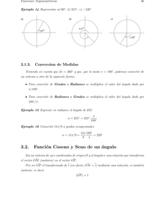 Funciones Trigonom´etricas 36 
Ejemplo 14 Representar a) 60◦, b) 315◦, c) −120◦ 
a) b) c) 
315 
o 
60o 
o 
−120 
3.1.3. Conversion de Medidas 
Teniendo en cuenta que 2π = 360◦ y que, por lo tanto π = 180◦, podemos convertir de 
un sistema a otro de la siguiente forma: 
Para convertir de Grados a Radianes se multiplica el valor del ´angulo dado por 
π/180◦. 
Para convertir de Radianes a Grados se multiplica el valor del ´angulo dado por 
180◦/π. 
Ejemplo 15 Expresar en radianes el ´angulo de 255◦ 
α = 255◦ = 255◦· 
π 
180◦ 
Ejemplo 16 Convertir 11π/9 a grados sexagesimales 
α = 11π/9 = 
11π 
9 
180◦ 
π 
= 220◦ 
3.2. Funci´on Coseno y Seno de un ´angulo 
Sea un sistema de ejes coordenados de origen O y el ´angulo α una rotaci´on que transforma 
el vector O~M (unitario) en el vector O~P. 
Por ser ~ OP el transformado de~i 
(en efecto, O~M =~i) mediante una rotacio´n, es tambi´en 
unitario, es decir 
| O~P| = 1 
 