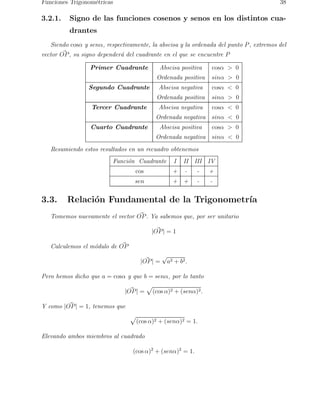 Funciones Trigonom´etricas 38 
3.2.1. Signo de las funciones cosenos y senos en los distintos cua-drantes 
Siendo cosα y senα, respectivamente, la abscisa y la ordenada del punto P, extremos del 
vector O~P, su signo dependera´ del cuadrante en el que se encuentre P 
Primer Cuadrante Abscisa positiva cosα  0 
Ordenada positiva sinα  0 
Segundo Cuadrante Abscisa negativa cosα  0 
Ordenada positiva sinα  0 
Tercer Cuadrante Abscisa negativa cosα  0 
Ordenada negativa sinα  0 
Cuarto Cuadrante Abscisa positiva cosα  0 
Ordenada negativa sinα  0 
Resumiendo estos resultados en un recuadro obtenemos 
Funci´on Cuadrante I II III IV 
cos + - - + 
sen + + - - 
3.3. Relaci´on Fundamental de la Trigonometr´ıa 
Tomemos nuevamente el vector O~P. Ya sabemos que, por ser unitario 
| O~P| = 1 
Calculemos el mo´dulo de O~P 
| O~P| = √a2 + b2. 
Pero hemos dicho que a = cosα y que b = senα, por lo tanto 
| O~P| = 
p 
(cos α)2 + (senα)2. 
Y como | O~P| = 1, tenemos que 
p 
(cos α)2 + (senα)2 = 1. 
Elevando ambos miembros al cuadrado 
(cos α)2 + (senα)2 = 1. 
 