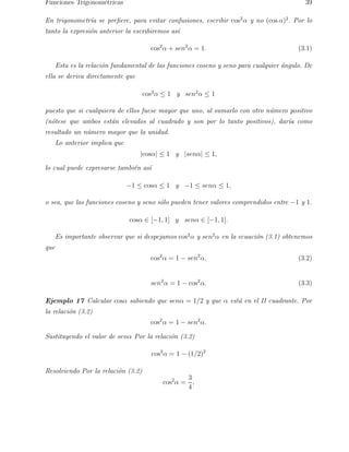 Funciones Trigonom´etricas 39 
En trigonometr´ıa se prefiere, para evitar confusiones, escribir cos2α y no (cos α)2. Por lo 
tanto la expresi´on anterior la escribiremos as´ı 
cos2α + sen2α = 1. (3.1) 
Esta es la relaci´on fundamental de las funciones coseno y seno para cualquier ´angulo. De 
ella se deriva directamente que 
cos2α ≤ 1 y sen2α ≤ 1 
puesto que si cualquiera de ellos fuese mayor que uno, al sumarlo con otro n´umero positivo 
(n´otese que ambos est´an elevados al cuadrado y son por lo tanto positivos), dar´ıa como 
resultado un n´umero mayor que la unidad. 
Lo anterior implica que 
|cosα| ≤ 1 y |senα| ≤ 1, 
lo cual puede expresarse tambi´en as´ı 
−1 ≤ cosα ≤ 1 y −1 ≤ senα ≤ 1, 
o sea, que las funciones coseno y seno s´olo pueden tener valores comprendidos entre −1 y 1. 
cosα ∈ [−1, 1] y senα ∈ [−1, 1]. 
Es importante observar que si despejamos cos2α y sen2α en la ecuaci´on (3.1) obtenemos 
que 
cos2α = 1 − sen2α, (3.2) 
sen2α = 1 − cos2α. (3.3) 
Ejemplo 17 Calcular cosα sabiendo que senα = 1/2 y que α est´a en el II cuadrante. Por 
la relaci´on (3.2) 
cos2α = 1 − sen2α. 
Sustituyendo el valor de senα Por la relaci´on (3.2) 
cos2α = 1 − (1/2)2 
Resolviendo Por la relaci´on (3.2) 
cos2α = 
3 
4 
, 
 